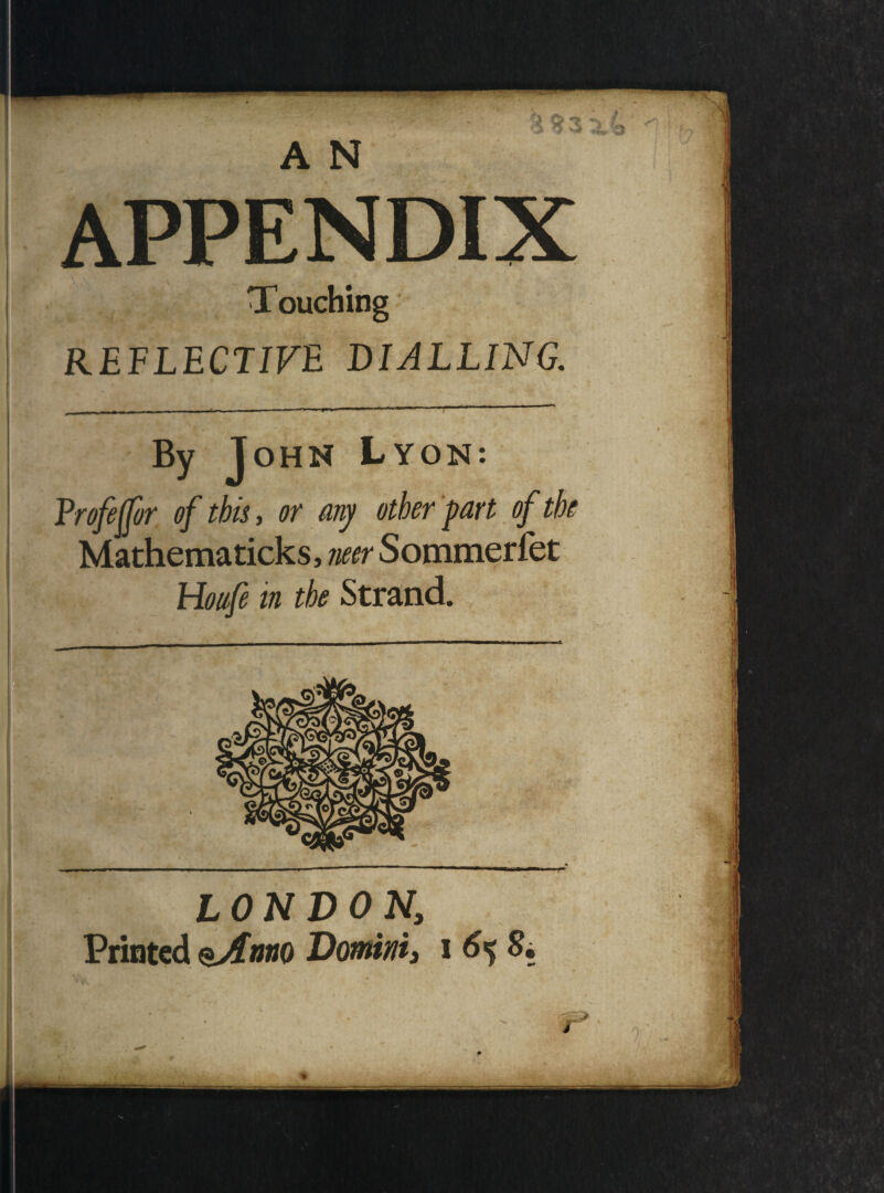 A N APPENDIX Touching REFLECTIVE DIALLING. By John Lyon: Frofeffor of this, or any other part of the Mathematicks, neer Sommerfet Houfe in the Strand. ■■■ ■— ■ ----— ’ ■ r » , ** * LONDONr. Printed eAnno Domini, i 6% S. ' r*
