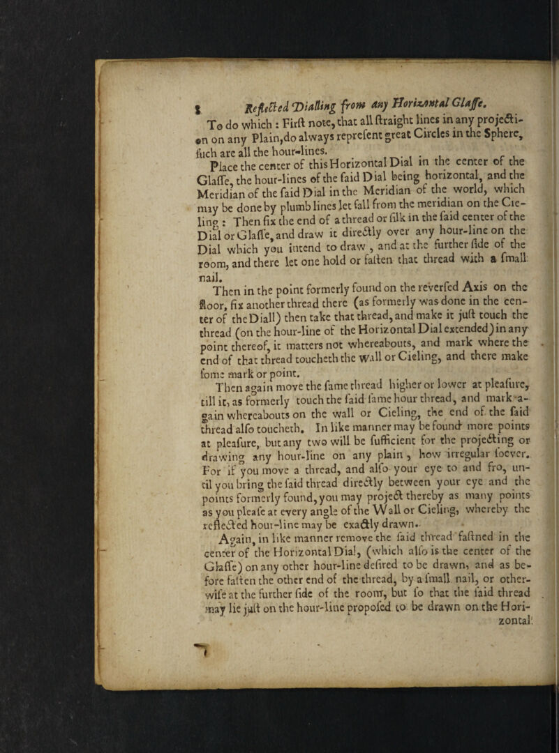 t Refitted ‘Biding from any Horizontal Glaffe. To do which : Firft note, that all (taught lines in any projefti- en on any Plain,do always reprefent great Circles in the Sphere, filch arc all the hour-lines. . , , , Place the center of this Horizontal Dial in the center of the Glaffe, the hour-lines of the faid Dial being horizontal and the Meridian of the faid Dial in the Meridian of the world, which nny be done by plumb lines let fall from the meridian on the Cie- lino : Then fix the end of a thread or filk in the (aid center of the Dial or Glaffe, and draw it direaiy over any hour-line on the Dial which you intend to draw , and at the further tide ot the room, and there let one hold or fallen that thread with a (mall: nail. Then in the point formerly found on the reverfed Axis on the floor, fix another thread there (as formerly was done in the cen¬ ter of thcDiall) then take that thread,and make it juft touch the thread (on the hour-line of the Horizontal Dial extended) in any point thereof, it matters not whereabouts, and mark where the . end of that thread toucheth the Wall or Cieling, and there make Home mark or point. Then again move the fame thread higher or lower at pleafure, till it) as formerly touch the laid lame hour thread, and maik a- gain whereabouts on the wall or Cieling, the end of the faid thread alfo toucheth. In like manner may be found- more points at pleafure, but any two will be fufficient for the projecting or drawing any hour-line on any plain , how irregular ioever. For if you move a thread, and alfo your eye to and fro, un¬ til you bring the laid thread direitly between your eye and the points formerly found, you may projeCt thereby as many points as you pleal'e at every angle ot the Wall or Cieling, whereby the reflected hour-line may be exactly drawn- Again, in like manner remove the laid thread faltned in the center of the Horizontal Dial, (which alio is the center of die Glaffe) on any other hour-line defired to be drawn, and as be¬ fore fatten the other end of the thread, by a-lmall nail, or other- wile at the further fide of the room, but lb that the faid thread . may lie jult on the hour-line propofed to be drawn on the Hori¬ zontal! /