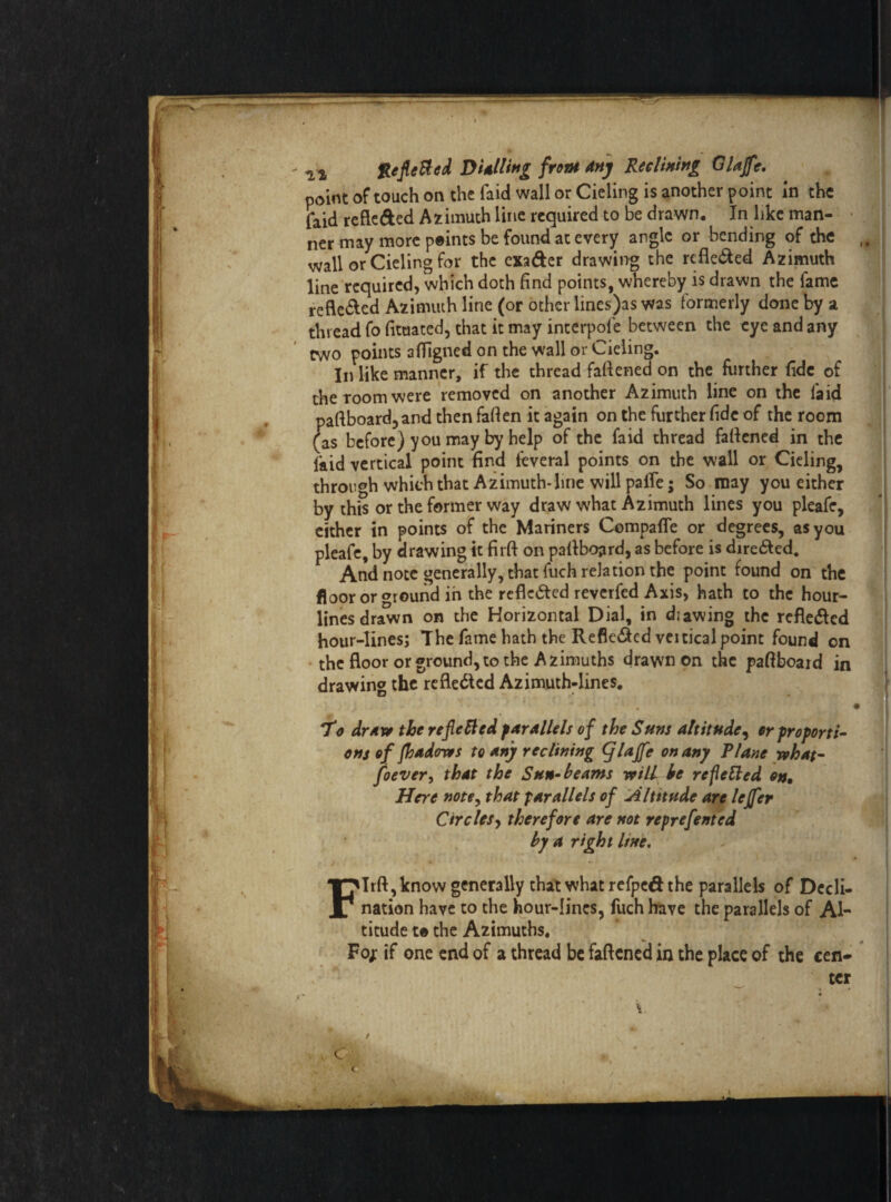 point of touch on the faid wall or Cieling is another point In the faid refte&ed Azimuth line required to be drawn. In like man¬ ner may more points be found at every angle or bending of the wall or Cieling for the exader drawing the refle&ed Azimuth line required, which doth find points, whereby is drawn the fame refle&ed Azimuth line (or other lines)as was formerly done by a thread fo fituated, that it may interpole between the eye and any two points atfigned on the wall or Cieling. In like manner, if the thread fattened on the further fide of the room were removed on another Azimuth line on the laid paftboard, and then fatten it again on the further fide of the room (as before) you may by help of the faid thread fattened in the laid vertical point find feveral points on the wall or Cieling, through which that Azimuth*line will palTe; So may you either by this or the former way draw what Azimuth lines you pleafe, either in points of the Mariners Compafle or degrees, as you pleafe, by drawing it firft on pattboard, as before is dire&ed. And note generally, that fuch relation the point found on the floor or ground in the reflected reverfed Axis, hath to the hour¬ lines drawn on the Horizontal Dial, in diawing the rcfle&cd hour-lines; The fame hath the Refle&cd veiticalpoint found on the floor or ground, to the Azimuths drawn on the paftboaid in drawing the reflected Azimuth-lines. 7*o drnyr the refilled fArAllels of the Suns altitude, er proporti¬ ons of fhadores to Any reclining fjlaffe on any Plane what- foever, that the Sun-beams will be refetted on. Here note, that parallels of Altitude are lejfer Circles, therefore are not reprefented by a right line. Firft, know generally that what refped the parallels of Decli¬ nation have to the hour-lines, fuch have the parallels of Al¬ titude to the Azimuths. Pop if one end of a thread be fattened in the place of the cen-