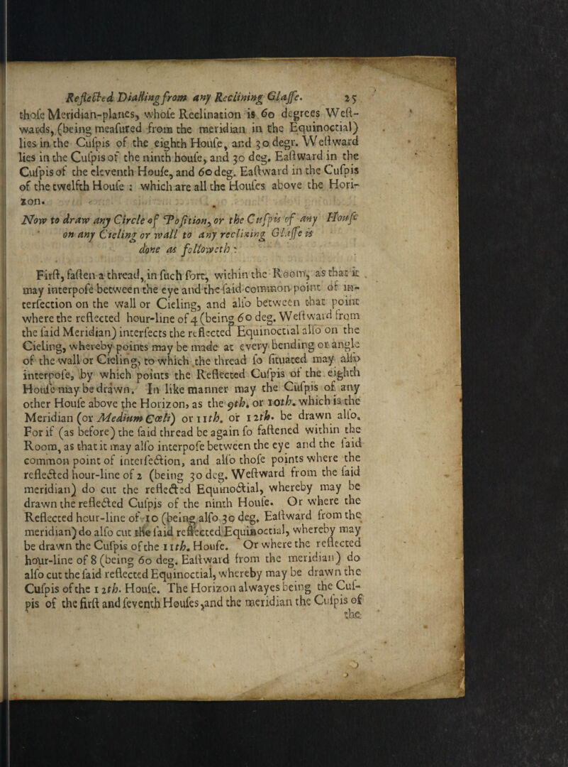 thole Meridian-planes, whole Reclination is 60 degrees Weft- wards, (being meafured from the meridian in the Equinoctial) lies in the Cufpis of the eighth Houle, and 30 degr. Weft ward lies in the Culpis of the ninth houfe, and 30 deg, Eaftward in the Cufpis of the eleventh Houle, and 60 deg. Eaftward in the Culpis of the twelfth Houle ; which are all the Houles above the Hori¬ zon. Now to draw any Circle of cPofition, or the Cttfpls ‘of any H'oaft on any Cieling or wall to any reclining Gl.ijfe is done as followeth : Firft, faften a thread, in fuch fort, within the Room, as that k . may interpofe between the eye and the [aid common point or in- terfection on the wall or Cieling, and alio between that point where the reflected hour-line of 4 (being 6 o deg. Well ward from the laid Meridian) interfects the reflected Equinoctial alio on the Cieling, whereby points may be made at every bending or angle of the wall or Cieling, to which the thread lo fttuated may alio interpofe, by which points the Reflected Culpis of the eighth Houl'e may be drawn. Jn like manner may the Cufpis of any other Houlb above the Horizon, as the yth, or 10th. which is the Meridian (or Medium C&A) or iith„ or 12th» be drawn alloa For if (as before) the laid thread be again fo fattened within the Room, as that it may alfo interpofe between the eye and the laid common point of interfe&ion, and alfo thofe points where the refle&ed hour-line of 2 (being 30 deg. Weft ward from the laid meridian) do cut the reflected Equmo&ial, whereby may be drawn the reflebled Culpis of the ninth Houle. Or where the Reflected hour-line of 10 (being alfo 30 deg, Eallward from the meridian) do alfo cut the laid refleccedEquiuoctial, whereby may be drawn the Cufpis of the 1 ith. Houfe. Or where the reflected hour-line of 8 (being 60 deg. Eaftward from the meridian) do alfo cut the laid reflected Equinoctial, whereby may be drawn the Culpis of the 12th- Houfe. The Horizon alwayes being the Cul¬ pis of the firft and feventh Houfes^and the meridian the Culpis of •' ~ O ) .