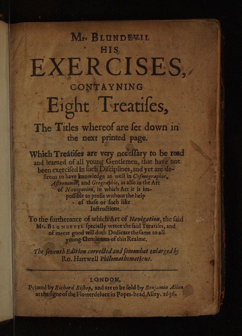; mi ’ : one ‘ es ; M: BLUNDEVIL *.- HIS ee EXERCISES, CONTAYNING Fight ‘Tveatiies, | The Titles whereof are fer down in a the next printed page. Which Treatifes are very necellary to be read. and learned of all young Gentlemen, that have not been exercifed in fuch Difciplines,and yet are de- firous to have knowledge as. well in Co/mographie, Aftronoml®, and Geogrdphie, as alfo inthe Art: of Navigation, in which Art it is im-. poffible to profit without the help - > = oF thefe.or fuch like. Infiructions,. » | To the furtherance of whichArt of Navigation, the {aid ; Mr. Bru nvevit {pecially wrote the faid Treatiles, and. of meere good willdoth Dedicate thefame toall. young Gentlemen-of this Realme, | The feventh Edition corvedted and fomowhat enlarged by | Rio. Hartwell Philomathematicus. 4 LONDON, Printed by Richard Bifbop, and aretobefold-by Benjamin Allens atthefgneof the Flowerdelucein Popes-head Alley. 16368