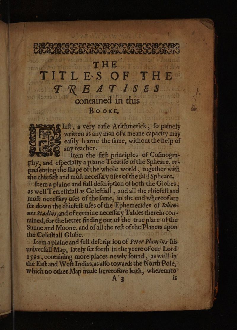 TITLES OF THE TREAT IS ES ~*~ contained in this. Bo oxKks, ywmnnee? @ rit’, avery eafie Arithmetick ; {0 painely VPN} written as any man ofa meane capacity may ~@& ecafily learne the fame, without the help of % t42G) anyteacher. Pte? GS item the firft principles of Cofmogra- phy, and efpécially a plaine Treatife of the Spheare, re- prefenting the fhape of the whole world, together with the chiefeft and moft neceffary ufes of the faid Spheare. Item a plaine and full defcription of both the Globes ; as well Terreftriall as Celeftiall , and all rhe chiefeft and moft neceflary ufes of thefame, in the end‘wheréofare fer down the chiefeft ufes of the Ephemerides of Iohan- wes Stadins,and of certaine neceflary Tables therein con- tained, for the better finding out of the true place of the Sunne and Moone, and of all the reft of the Planets upon theCeleftiall Globe. Itemaplaineand full defcrip:ion of Peter Plancins his univerfall Map, lately fer forth in the yeere of our Lord 1592, containing more'places newly found, as well in the Eaft and Weft Indies.as alfo towards the North Pole, which no other Map made heretofore hath, whereunto | is