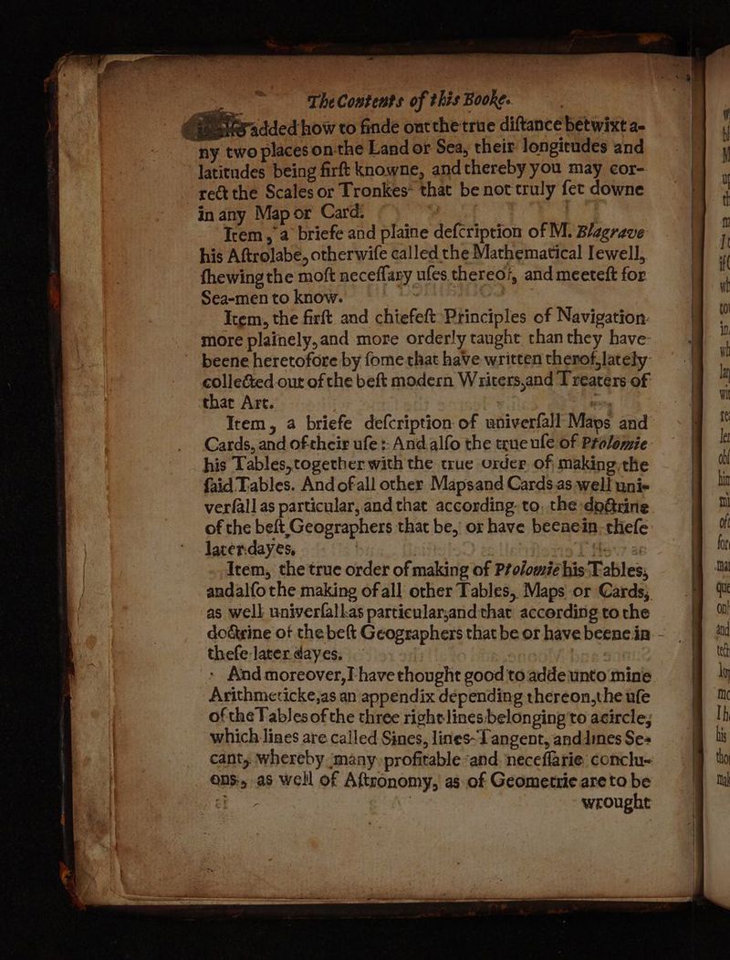 tar 2 TheCoutents of this Booke. CF Me added how to finde ontthe true diftance betwixt a- | ny two places on-the Land or Sea, their longitudes and latitudes being firft knowne, andthereby you may cor- “ett the Scales or Tronkes~ that be not truly fet downe in any Mapor Card. ~ “’ Bene pa Item, a briefe and plaine defcription of M. Blagrave his Aftrolabe, otherwife called the Mathematical Iewell, fhewing the moft neceffary ufes thereo7, and meeteft for Sea-men to know. ey cutee Item, the firft and chiefeft Principles of Navigation: more plainely,and more orderly taught than they have- beene heretofore by fome that have written therof, lately collected out of the beft modern Writers,and Treaters of thar Art. : | ar : Item, a briefe defcription of univerfall Maps and Cards, and oftheir ufe :: Andalfo the true ule of Prolomie. his Tables, together with the true order of making,the faid Tables. And ofall other Mapsand Cards.as well uni- verfall as particular, and that according. to, the doGrine of the beft Geographers that be, or have beeaein-thefe lacer.dayes, | hevrie L Mevr a Item, the true order of making of Péolomié his Tables; andalfothe making of all other Tables, Maps or Cards, as well univerfallas particular,and that accerding tothe doérine ot the beft Geographers thatbe or havebeenc.in - thefe later dayes. | » Aad moreover,T have thought good to adde unto ‘mine Arithmeticke,as an appendix depending thereon,the ufe of the Tablesof the three right lines belonging'to acircle; which lines are called Sines, lines~Tangent, anddines Ses cant, whereby ‘many. profitable “and. neceflarie: conclu~ ons, as well of Aftronomy, as of Geometrie areto be ¢} | wrought