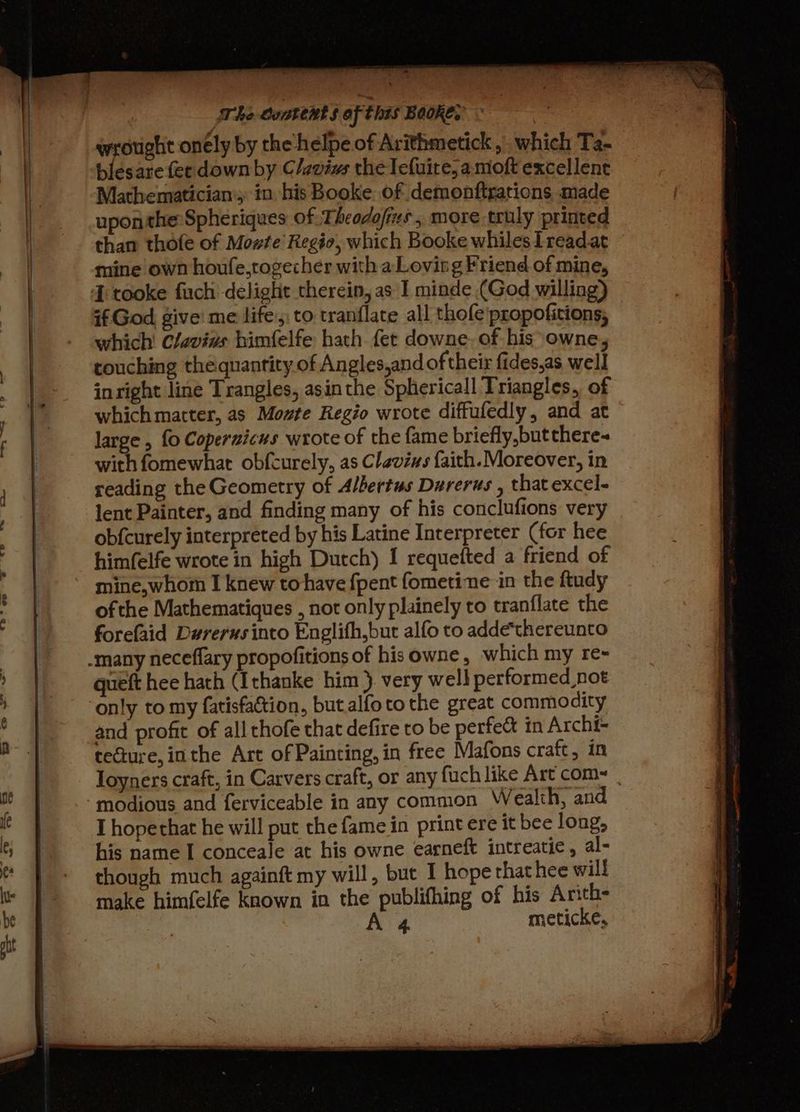 The ooatent § of this Beoke.’ | wrought onély by the helpe of Arithmetick , which Ta- blesare fer down by C/aviws the Tefuite, amoft excellent Mathematician; in his Booke of demonftrations made upon the: Spheriques of Theodofizs , more truly printed than thofe of Mowte Regio, which Booke whilesIreadat mine own houfe,togecher with aLovirg Friend of mine, if God, give’ me life: to tranflate all thofe\propofitions, which Clavins bimfelfe hath fet downe. of his*owne, touching the quantity of Angles,and of their fides,as well inright line Trangles, asin the Sphericall Triangles, of which matter, as Mowte Regio wrote diffufedly, and at large , fo Coperzicus wrote of the fame briefly,butthere~ with fomewhat obfcurely, as Clevizs faith. Moreover, in reading the Geometry of Albertus Darerus , that excel- lent Painter, and finding many of his conclufions very obfcurely interpreted by his Latine Interpreter (for hee him(elfe wrote in high Dutch) I requefted a friend of mine,whom I knew tohave {pent fometine in the ftudy ofthe Mathematiques , not only plainely to tranflate the forefaid Durerus into Englith,but alfo to addethereunto queft hee hath (Ithanke him }. very well performed not and profit of all thofe that defire to be perfect in Archi- tecture, inthe Art of Painting, in free Mafons craft, in Toyners craft, in Carvers craft, or any fuch like Art coms | I hopethat he will put the fame in print ere it bee long, his name I conceale at his owne earneft intreatie, al- though much againft my will, but I hope that hee will make himfelfe known in the publifhing of his Anth- A 4 meticke,