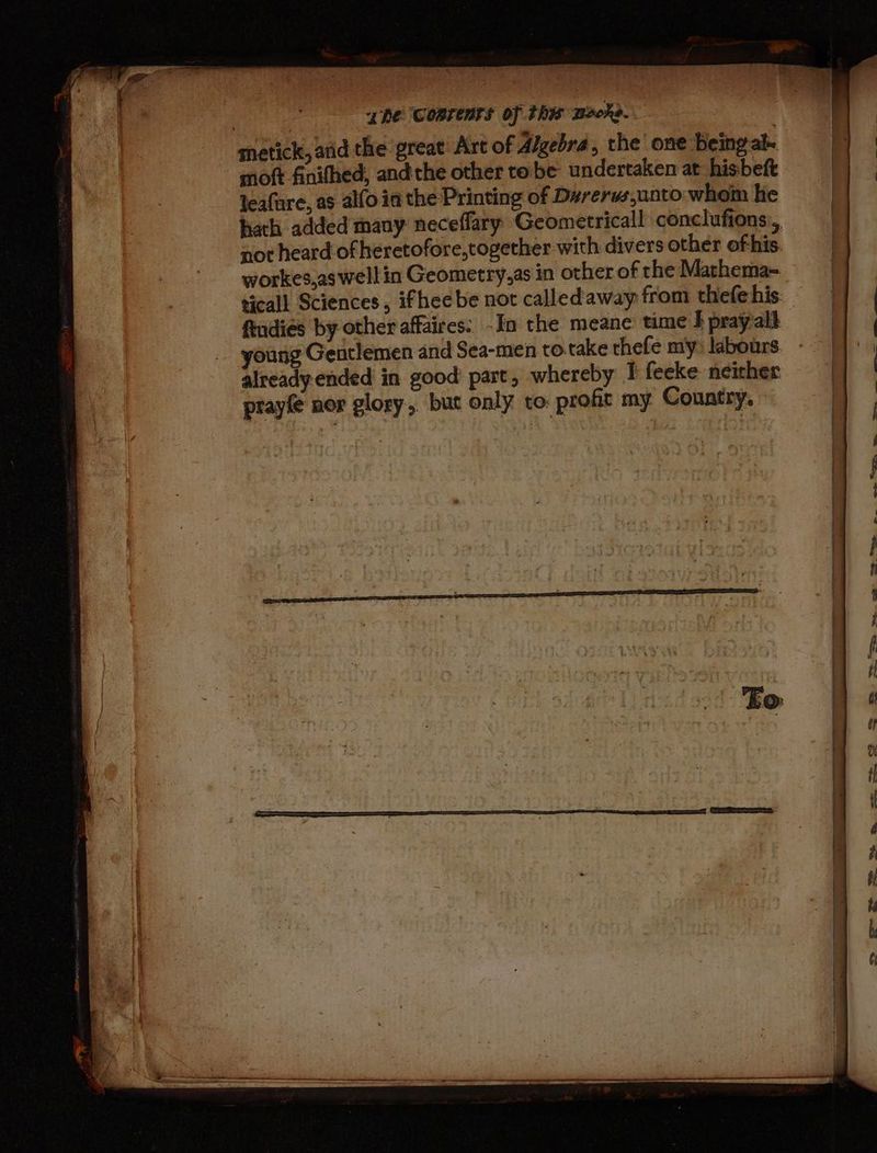snetick, atid the great Art of Algebra, the one Being ale moft finithed, and the other to be undertaken at hisbeft leafare, as alfo in the Printing of D#rerws,unto whom he workes,as well in Geometry,as in other of the Mathema- ftudies by other affaires: -In the meane time I pray-ald young Gentlemen and Sea-men to.take thefe my: labours already ended in good part, whereby I feeke neither prayfe nor glory, but only to: profit my Country. = cae 2s ae 4 =e es . £x«s SS co S.
