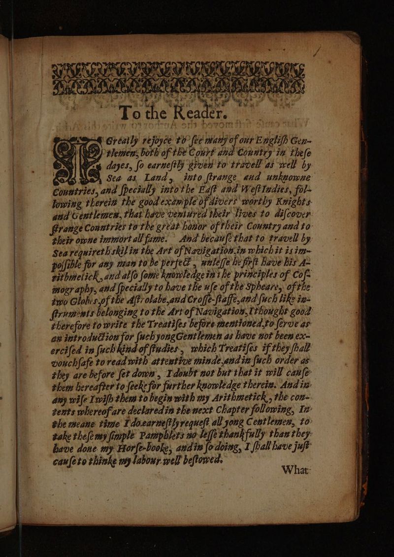 % c Rea : ee, ‘he , ' * To oy ; th te ee . . Ore Greatly rejoyce #0 fee many of onr Englifh Gen SSG) ED) tlermen, both of the Court aud Country ia thefe Bi Ke dayes, fo carneftl) grven to travel as well by ath aha Sea a3 Land, into ftrange aud uukwowue Conutries, and {pecially into the Faft aed WeftIadies, fol- lowing thereit the good example of divers worthy Knights. and Gentlemes, that have veniured their lives to difcover Bronze Conntries tothe great hanor of their Country and to their orone immort all fame. And becaufethat to travell by Sea requirerh skiliv the Art of Navigation.in which it isim~ pojfible for any man tobe perfed , naleffe he frit have his A- rithmetich, and allo fome kwowledgein' he principles of Cof- mozr aphy, and {pecially to have the ufe of the Spheare, of the two Glohis,of the Aft: olabe,and Croffe-fiaffe,cad {uch ihe ig~ firnwmnts belonging to the Art of Navigation, thought good vouch{afe to read with attewtive minde,endin {uch order a they are before fer down, Idoubt nor but thet it will canfe them hereafter to feekefor further kaowledge thereia. Aad iz: aay wile Lwifh thems to begin with my Arithmetick , the con- tents whereofare declaredin thenext Chapter following, Iz the meane: time Tdo.earneltly request all yong Centlemen, to- sake thelemy fimple Pampblers no leffe thankfully than they: have done my Horfe-booke, andin lodoing, I foall have juft caufeto thinke wy labour well beftowen. ser at: