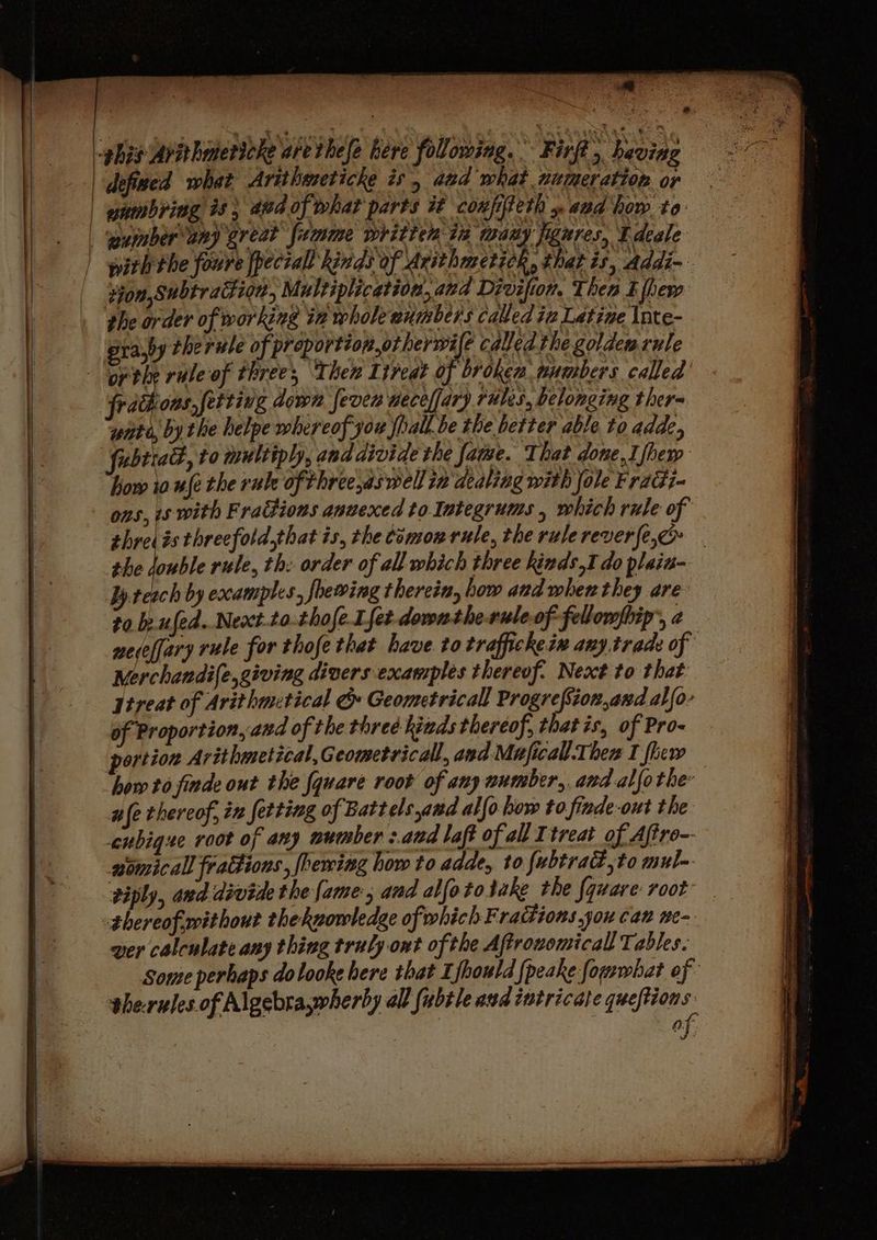 ghis Avithmericke arethefe bere folowing. Firf , having defined what Arithmeticke is, aad what nitimer ation or enmbridg is) aid of what parts it coufiteth » and how to: | puimberany great fumime written ta Laer Ei gage Edeale | pith the foure fpeciall kinds of Arithmetich, that is, addi-- tion, Subtraitign, Multiplication, and Divifion. Then Efhew the order of working in whole aumbers called iz Latine Inte- era,by therule of proportiopotherwife called the golden rule “or the rale'of threes, Then lireat of brokea wumbers called frachons,fetting down fever aece/fary rules, belonging thera wiito, by the helpe whereof jou jhall. be the better able to adde, fubtiadh, to multiply, and divide the fame. That done, I fhem how io uje the rule of three,aswell 1a dealing with fole Fraci- ons, s with Frattions anuexed to. Integrums , which rule of thresis threefold,that is, the témonrule, the rulerever{e,o . the double rule, th: order of all which three kinds I do plain- byreach by excamples, foewing therein, how and when they are to. be ufed..Next.to. thofe-Lfet-dovntheruleof-fellompbip’, 2 nedefjary rule for thofe that have to traffickeix any trade of Nerchandi(e,giving divers examples thereof: Next to that jireat of Arithmctical 6» Geometricall Progrefsion,and alfo- of Proportion, and of the three kinds thereof, thatis, of Pro- portion Arithmetical, Geometrical, and Maficall Then I flew how to finde out the fquare root of any number, and alfothe: afe thereof, in fetting of Battels and alfo how to finde-out the cubigue root of any mumber :.and laft of all Ttreat of Aftro- aomicall frattions, fhewing how to adde, to fubtrad,to mul- viply, aud dévide the fame, and alfototake the {quare: root thereof without theknowledge of which Fradions you can ne- ver calculate any thing truly ont of the Aftrovomicall Tables. Some perhaps dolooke here that Ifhould {peake fomwhat of the-rules of Algebra,wherby all fubtle aud intricate queftion JS 1 of. J