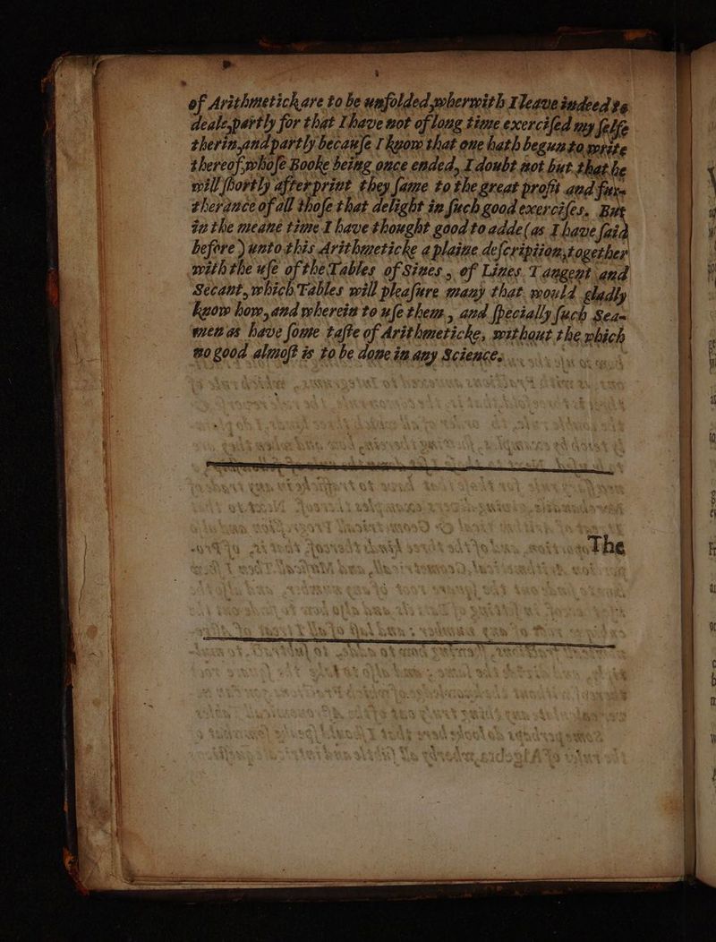 ' | | of Avithmetich are to be unfolded, whermith Ileave indeed tg deale,partly for that Ihave not of long time exercifed my Self therinandpartly becanfe I kyow that one hath beguato mite | thereof, whofe Booke being once ended, I doubt not hut that he | will hortly afrerprivt they fame to the great profi aud fits | \ therauce of all thofe that delight ix fuch good exercifes. Bu & tu the meane time I have thought good to adde(as Ihave faid fy before ) untothis Arithmeticke ¢ plaive defcripiionstogether a pithrhe wfe of the Tables of Sines. of Lines 1 segeet and |} Secaut, which Tables will phafure many that. mould gladly | kuow how, and whereit to ufe them, avd fpecially [uch Seas | wien as have foue tafte of Arithmeticke, sxithaut the which | wo go0d almoft is to be dome inany Sciences .. ‘shai mn