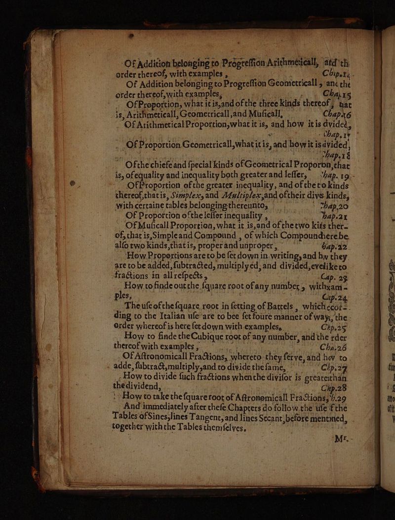 » Of Addition belonging to Propreffion Arichmeticall, afd th, order thereof, wich examples , | te bie Of Addition belonging to Progreflion Geometricall , anc the order thereof, with examples, ee Cha, “ Of Proportion, what it is,and of the three kinds thereof; har is, Arithmeticall, Geometrical] and Muficall, Ch on 6 ae | thap, I Of Proportion Geometricall,what itis, and howit is ite | : § ap 1 § ~ Ofthe chiefe and {pecial kinds of Geometrical Proporon,thac is, of equality and inequality both greaterandlefler, “hap. 19. Of Proportion ofthe greater inequality, and of the to kinds shereof,thacis, Simplex, and Afultiplex,and oftheir divs kinds, with certaine tables belongingthereunto, _ - thap.20 Of Proportion ofthe leffer inequality , hap.2t Of Muficall Proportion, what it is,and of che two kits ther. of, chat is Simpleand Compound , of which Compouncherebe, alfo two kinds,that is, proper and unproper , bap.22. ‘How Proportions are to be fer down in. writing, and hy they are to be added, fubtracted, multiply ed; and divided, eveliketo fraGtions in allrefpects , Cap. 23 — How to finde outche fquare root ofany number, withxam - ples, % ‘A Ap 24, _. Theufeofchefquare root in fetting of Battels , whichecoi-. ding to the Italian ufe-are to bee fet fore manner of way;, the - Order whereof is here fet down with-examples, Chp.25 How to finde the Cubique root of any number, and the rder thereof with examples , ee Ves Cha.26 Of Aftronomicall Fractions, whereto: they férve, and hw to adde, fubtra&amp;,multiply,and to dividethefame, 9° Chp.29 - How to divide fuch fraétions whenthe divifor is preareithan. thedividend, Chp.28 » How to take the fquare root of Affronemicall Fractions, 4.29 And immediately after thefe Chapters do follow the ufe fthe Tables ofSines;lines Tangent, and lines Secant, before mented, together withthe Tables themfelyes, | 7