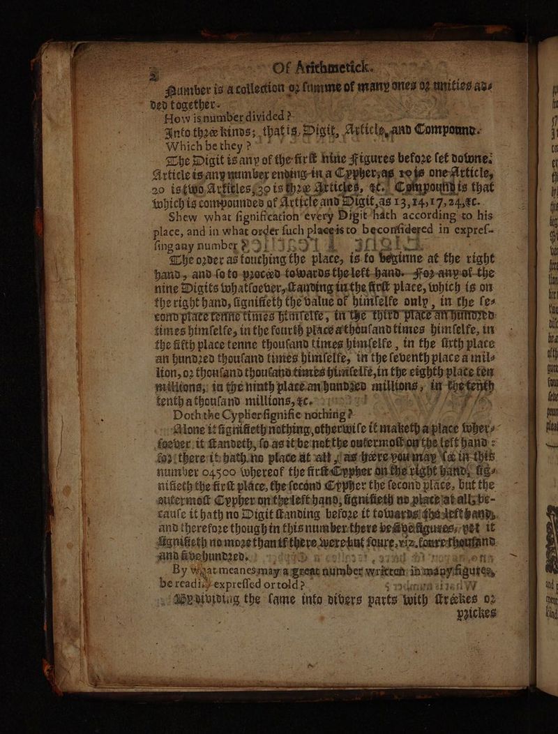= Of Arichnsetick. funtbor is acolledton oz funrme of ataly oes a mnities age d20 together. “How is sumber divided ?- ‘Ante thee kinos; thatts, Micit, Article, and » Compan Which be they ?~ ” she Digit teary of the firl® nine Figures before {ef dotwne. Article igany number ending-ina Cppbersag ro js one Article, 20 isto, drfitless30 ts he articles, eC. Compoundis that tobichig corrpoundes: of Article and Digit as 13,14,17,24,€c. Shew what fignification’ every Digit hath according to his place, and in what a fuch pings tO: ph ii in “expref- fingany number 2 IsScL se 30! ‘Lhe oder atianeyind the place, is ‘fo Gexitne at the right hand, and-fo fo -proced- towards theleft-band.Jfo2-any-of-the nine Dintls whatloever,anding ithe fick place, twhich is on . thertadt hand, fiqnifieth the value of binlelfe only, in the fes cond piace renite tinies Hivitelte, ii He Wits “PIAte SHV HED: times btinfelfe, tn the fourth place ethoufand fines btinfelfe, tn the fifth place tenne thoufand tinves bimielfe , tn fhe firth place an bund2ed thoufand tiies bimielfe, tn the feventh place a mile iton, 02 thoufand thoutana fines Histlelfe,in the eighth plate fe nvilitons;; ta the hinth placean: pratensis antlitons 4 i Rey tenth atboufand millions, €€c. ey Doththe Cyphierfignifie nothing? ~ Alone it ignifieth nothing, otherwile tt ntaketha place diet 3 fgever it Randeth, fo.asttbe tot: the oufermotton the lett hand : foo there th bath.ne place at ath ae ere pou may (a, Lit: “Ehi8. nuniber 04500 whereof the firkt Cypher on fhe right anny figs nifieth the firt place, Che fecond Cppier the fecond place, but the euitermotl Crpberonthelefeband, ignifieth uv placeiahall tig- caule if hath no Digit fanding befoe tt foluarasiqhesdeftgany,, and therefore though in thisnumbenthere bembvefiguies, pet if Mgnifieth none thantf Hye, were hut SHEE. fonass heuer: and foehundged,. | By Wiyiatmeanes may a ercat aumber written 10: soy igure bereadic) -exprefled ortold > , | GY: nivioing the fame. tnfo atbers parts with firetes 02 peickes i &