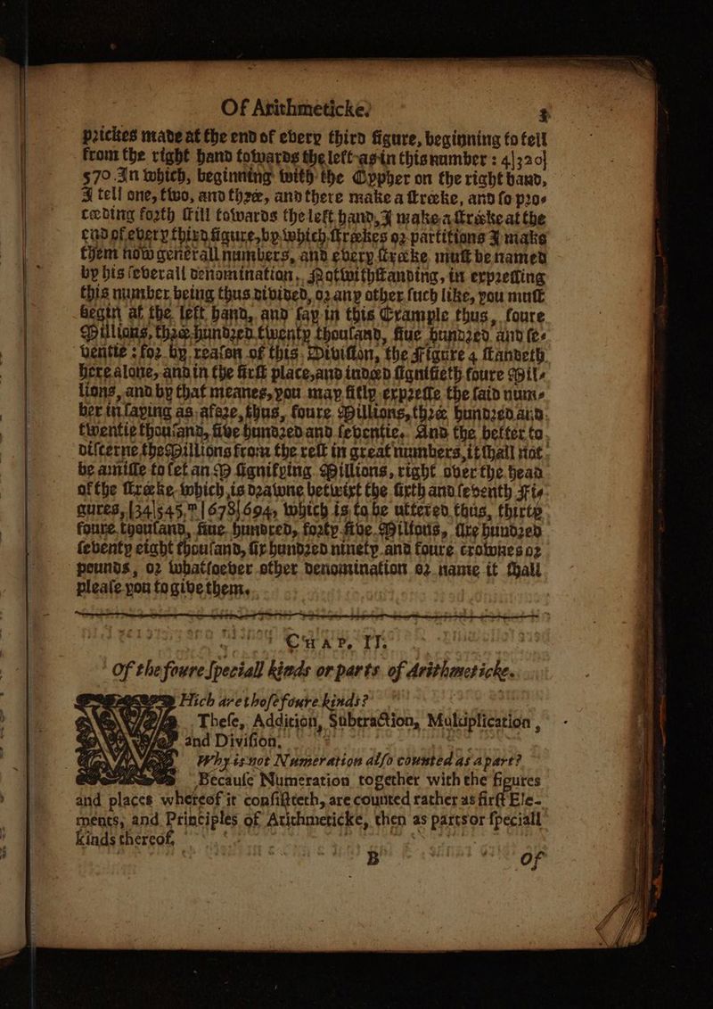 Of Arithmeticke? $ prickes mave at the endof ebery third figure, beginning to fell from the right hand totwards the left-agin thisnumber : 4}320] $70.30 whieh, beginning with the Gppher on the right bano, J tell one, ftwo, andthe, andthere make a tkrecke, and fo p20 Ceding forth Mill towards the left hand, Ff wake alirake at the cid of ebery thizn figure, bp iwhich ttrakes o2-partitions 3% niake Chem now generall numbers, and every traeke niutbenamed by bis feverall tenomination,. QatiwithHanding, tt erpreting this number being thus ptbibed, 02 any otber.fuch like, pou mutt begin af the left band, and fay in this Crample thus, foure Pilltons, thee hundzed twenty thouland, flue bundred and (e- Qentle : for hy reafon of this, Divifton, the Figure 4 fanveth. Here alone, anain the fri place,and indeed fanifieth foure soil lions, and by that meanes, pou may fitlp erpette the faid num- ber in. faping as. afeze, thus, foure. Willions, thre bunded ann. Cwentie thoniang, five hundzedand febentic.. dnd the befter to. bifterne {hedpillions from the ett in great numbers, it {hall sine, be aniffe to fet an fignifping. Billions, right ober the.heaa ofthe trake ibich is datune betwixt the firth anulesenth Ft gures, 341345, 1673694, which is to be uttered this, thirtp foure, tooufand, fine bundred, forty five ilfous, dre bundzed (ebenty etabt fhoufand, fr bund2ed ninety and foure crowwiaes 02 pounds, 02 twbhatfoeber other denomination 02. nante tt fall pleale pou fogibe them... | Ter wre  ' Crap, TT. | Of the foureSpeciall kinds or parts of Arithmeticke. MOPS THich arethofefoure kinds? @ . Thefe, Addition, Subtraction, Multiplication , Wey and Divifion, i op lat 2 Whyisuot Numeration alfo counted as apart? Fertexwee Becaule Numeration together with the figures and places whereof it confifttech, are counted rather as firft Ele- ments, and Principles of Atithmericke, then as partsor fpeciall ae se op kinds thereof,