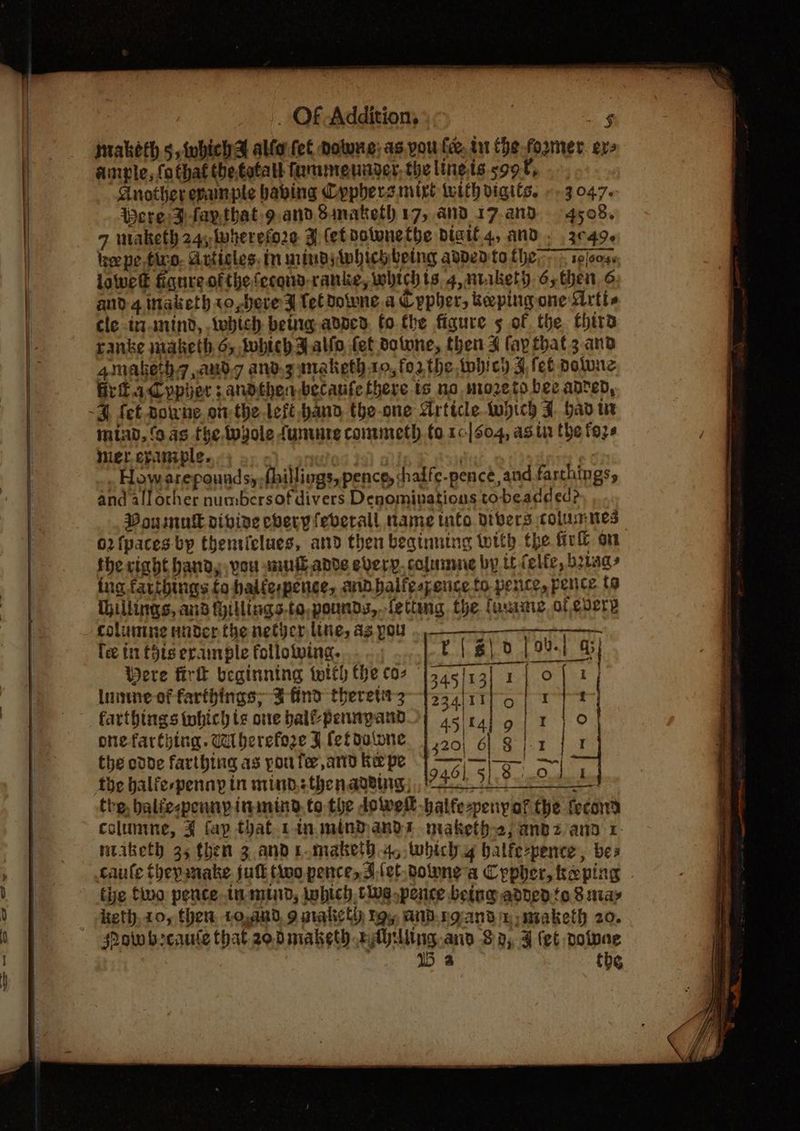 SSS _ OF Addition, ; anple, fo that thetatall fammennder, the ling is. soot, Another evanple having Cyphers mirt tuith vigits. -.3047. Were:Dfaythat g.and Simaketh 17, and 17-anB 4508, 7 waketh 24; wherefore J fet notune the Digif.4, AND» .3¢49¢ he pe. tivo. Articles. In minds Awhichbeing added to ther, ipjoo4s lowe figure of the fecqnd-ranke, which ts, 4, ntakety dy then. 6 and 4 inaketh 1o,beve FD tel Downe a Cypher, kepingone LMrtie ele inanind, tebich betng adned. fo the figure 5 of the third ranke jnaketh 6, tobith a alfo fet dotone, then 4 fay that. 3.and amaketh aud and.z maketh to, forthe tobich 5, fet polune GritadCypier :.andtherbecanfe there ts no mozeto bee anred, miav, (9 as fhe twgole fumure conwneth.to 10/504, ag ta the fos ier. eyauniple. a}: oon ) | How arepoundsy fhillings, pence, shalfe-pence, and farthings, and allother numbersof divers Denominations to beadded? Poumulkl vivine chery feverall name tnfo orbers columnes 02 {paces by thenticlues, and then beginning with the fir on the right handy, vou muutadve every, columne by tt (elfe, being ing farthings to balfespence, andbalfespence to pence, pence to ihillinns, and iHillings.to,pounds,.fettng the faunne of every columne ander the netjcr line, ag pou > SSR ETC PRPS E{g\0 [oul a lee t11 £918 erample follotving. in Were firk beginning with the coz 345/13] 2 | of i lune of farthings; Bind theretitz—j334/11}-5 | ry farthings tohich te one balfpennpand 45 | tal 9 | ro onefarthing. dherefoze F (ef dalone 320 6) o\x / ' t artbing as pouter,ae kepe |] —— || ~| be odde farthing as pou fee, and Ke pe boy. the ate bie | the balfe-penny in mind thenavdurg), tre, baliespennpininind.to the dowel balfe-peny af the fecond columine, ¥ fap that rinsmindands niaketh2; anbz ann 1 ntiketh 35 then 3.and1.maket).4, which y balfe-pence, bes taufe thepinake jutt two pence, 3.(et towne a Cypher, tepin the tuo pence tn mind, inbich tive pence being added to 8 niay eth, 20, then. 10,an0, 9 niahicty roy and.ngand %-maketh 20. Pow brcaute that zodmaketh rAylling.and Sg, J (et volwne 15 3 tbe