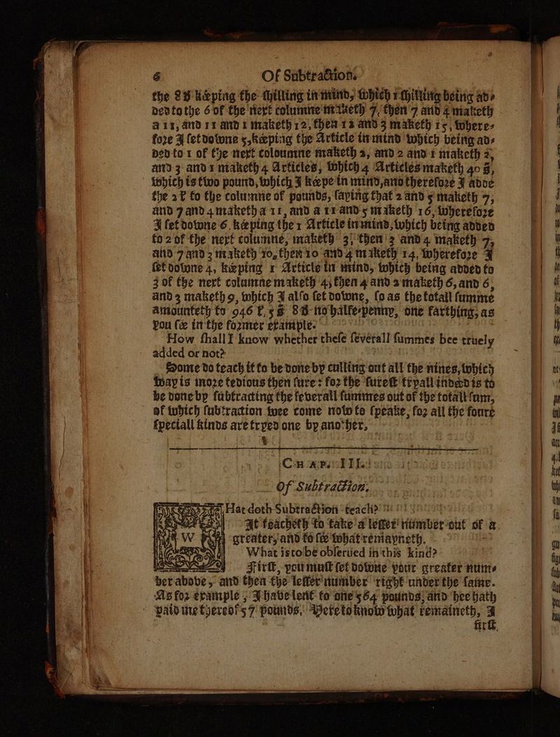 the 2S Kirping the Milling in tind, tohich 1 FMhiltttier beitig Ad? dedtathe 6of the ert columne' ht ieth 7, then'7 arid 4 maketh @1y, Andry and 1 maketh 12, hea 12 and 3 makefh rs, twbere- fore ¥ fetdotune s,keping fhe Article ttrmtnd which being ads pen to-1 of ye text colounmne maketh 2, and 2 and 1 maketh 2, ad 3 ands maketh 4 Articles, tobich 4 Articles maketh 40 é, the 2f fo fhe colu:mme of pounds, faptng that 2 and 5! maketh 7; and Zand 4 nraketha 11, ad a rrands maketh 16, wherefore ¥ fet dotone 6 keping ther Article inamind,twbhich being abbed fo2of the nert columue, maketh’ 3) then'2 ands maketh 7 atid 7. and 3 nrakety Yo, them 10 and 4 mi iketh 14, Wherefore q fet dotone 4, kizping x Article it mind, which being added to 3 of the next colantne maketh 4) then 4 and 2maketh 6, and 6, and 3 maketh o, which 3 alfo fet doiwne, fo as the fotall fumme You (xe tthe former efample- How fhallI know whether thefe feverall fummes bee truely added or not? ESonte do teach it to be vone by culling out all the nines, tohicy thay ts moze tedious then (ure: fo2 the furek tipallindedis to be donebyp fabtracting fhe feverall funtines out of the totait fam, of tuhich fubtraction twee come moto te (peake, fo2 all the fonre “Ca ALPS Ped: Of Subtraction. Gp? 0a), Fat doth Subtraétion ‘teacli> te At feacheth to take’ a tomer! riimberout of a