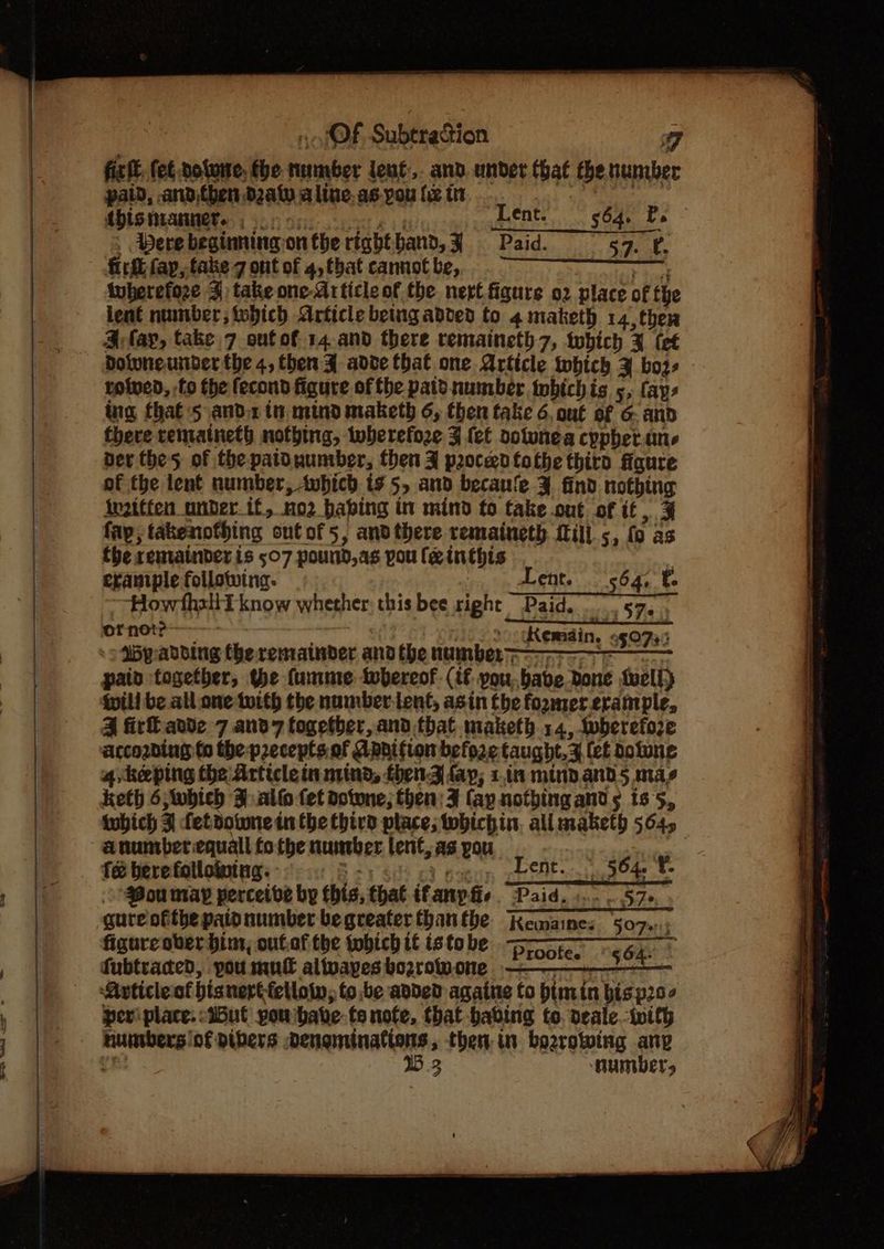 7 fix ft, fet doluite, tbe maieaber lenf:,. and. under that the buniber paid, and,then d2aty alive. as-you {i tn this manner...» ent. 564. Pe 3 Pere beginning: on the right hand, Paid. rer tls irk fay, take 7 ont of 4, tbat cannot be, tuberefoze 3) take one-Article of the. nert figure o2 place of the lent number; tobich Article being added to 4 maketh 14, ther A fay, take 7 onfof 14.and there remaineth 7, which % (et Doluneunber the 4, then ¥ adve that one Article tnbich 3 boz- roived, fo the fecond figure of tbe patd number tobichis 5, favs ing that ‘5 and.z tu. mind maketh 6, then take 6. ou€ of 6- and there rematneth nothing, wherefore J lef oolunea cppher.ane ber the 5 of the patdnumber, then J proceed tothe thiro figure of the lent number, twbich is 5, and becaue ¥ find nothing irzitfen under if, no2 babing in mind to takeout of it, 3% fap, takenofhing outof5, and there remaineth ill.5, fo as fhe remainder is 507 pound,as pou feinthis example following. Lent. 564, f How fhaliT know whether; this bee right Paid. 57, ornot? Remain, «507.3 9 My: adding (be remainder andthe number paid together, the fumme twbereof (if you. babe Done well) Will be all one twith the numbertent, asin Che former.erample, 4 irl ande 7 and7 together, and that maketh 14, wherefore according to the precepts of Apnition before taught,Z (et dotune 4 heping the: Article in nind, fbenZ fap; 1.1n mindand5 mas keth 6;Wwhieh sal fet dotone; then: F fay nothing ands ts5, twhich z fetdowne in the third place; whichin, all maketh 5645 anunrberequall tothe number lent, as pou é bere fotlointng: win eNt..: 504. 8 Mou may perceive by chia, that ifanpfie Paid, 1... 57» gure ofthe paid number begreater thanthe Kemaines §07.::; figure ober him, ouf.of the tobich it is tobe Proofes “<6. © fubtraced, pou mut alivapes bozrowone eee Article of bisnert fellow, to be added againe to bimin bis p20¢ perv place. -iButl pou ‘bate fonofe, that habing to, deale-tvith ae of pibers Dengminations, then. in bozrowing any 1B 3 MUMBELs