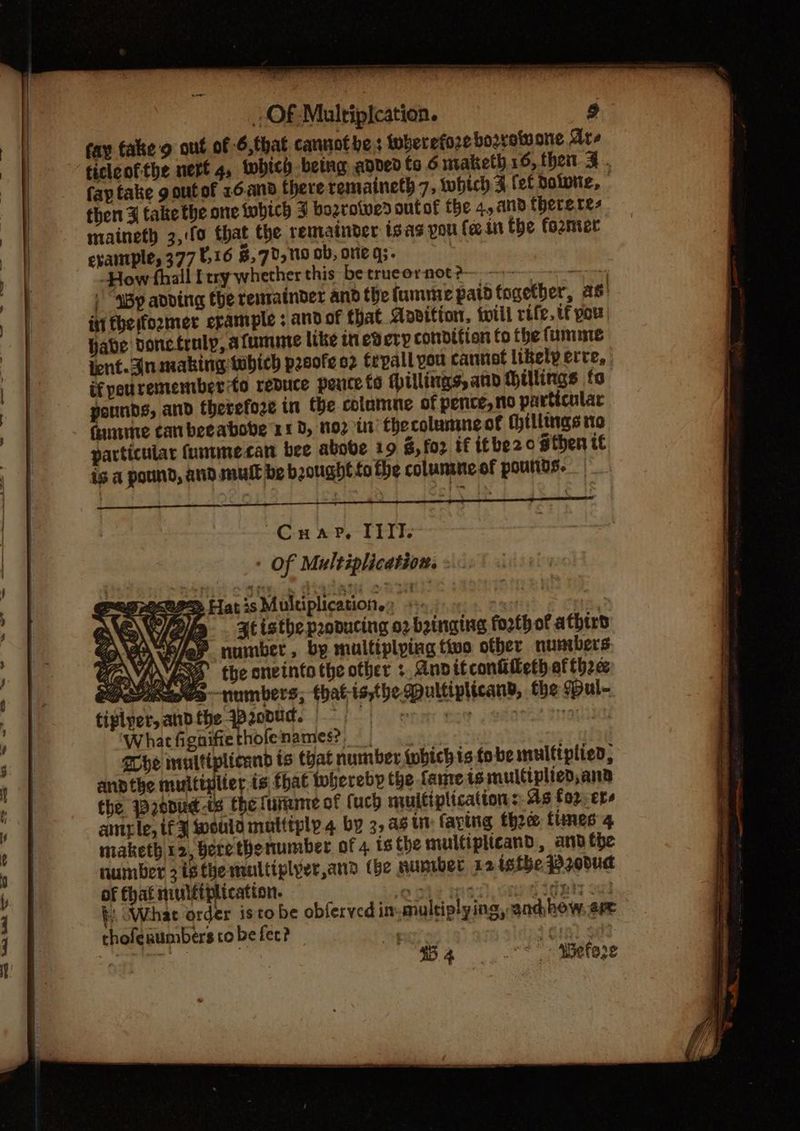 fay fake'g out of 6,that cannothes {wherefore booyetuone Are ticlcofthe nert 4, which betng aned fo 6 maketh 16, then 3. fap take g out of 16.and there remaineth 7, which 3 fet dolotie, then 3 take the one which J bozroives sutof the 4, and thereres maineth 3,:f0 that the remainder isas pou fe in the former exantple, 377 0,16 8, 70,119 ob, ore g;. | How fhall ferry whether this be trucornot? ) “SBy adding the rensatnder and thefumme paid fogetber, as iti fhesfozimer erample ; and of that Aovition, twill rife. if pou Habe doncfruly, afumme like inevery condition fo the fumme icnt. Anamaking which prsofe o2 trpall you cannot likely ere, if pourememberto reduce peuce to Hillis, and Hillings fo pounds, and therefoze in the colamne of pence, no particular finme canbeeabobe 110, 102 in thecolumneof (hillings no particular fumimecan bee above 19 $, fo2 if itbe2o sthen te is a pound, and mull be bought tothe colunine of pounds. Cn 2? Tike Of Multiplication. « OP Plat is Multiplicatione: +: net Hp stisthe pranucing o2 binging forth of athtrd fay number, by multiplying tivo other numbers LNA fx the onetnto the other : Anditconiileth of thee Ss~-numbers, that-is,the pultiplicand, the Bul- she multiplicand is that number {pbichis.fo be multiplied, andthe multiplier is fhat whereby the fame is multiplied,ana the 120dud-is the lure of (uch multiplications: 4s fo2;er- cimrle, tf 3 weuld multtply.4 by 3, 4% in faving thee fines 4 maketh 12, Bere thenumber of 4 ts the multiplicand, ard the number isthe multiplyer,and (be nuniber x2 isthe P20bud of fhat muléiplication. vhs sreech cep ages : b What order isto be obferved in- multiplying, and how, ere choferumbers tobe fer? pee it 4