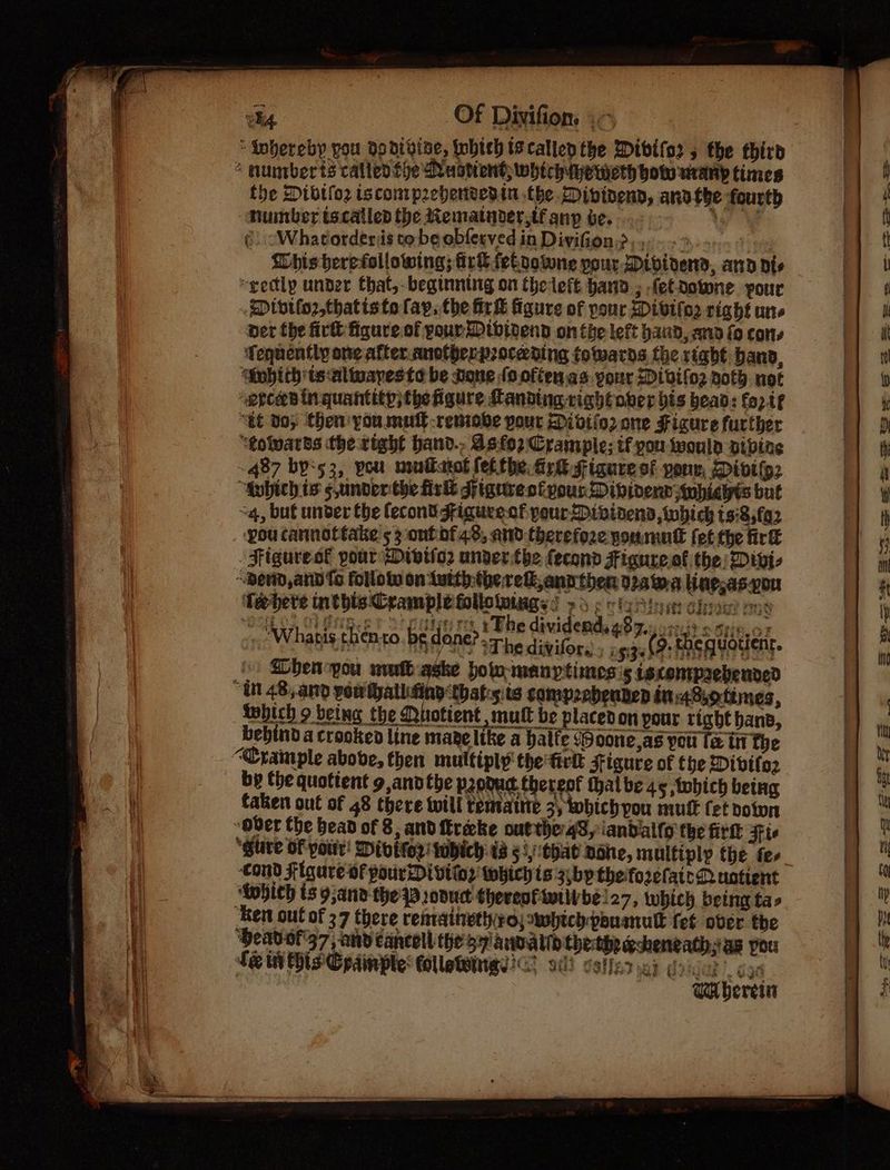 * number ts called fhe Nuatient whtchuye meth bows uratip times the Divifoz iscompzebensedin the Divtnend, anvthe fourth “Mumber tocalled the Mematynder,tf any ve. Ke ¢. “Whatorderis to be obferved in Divifion.>, Chis herefollowing; ir® fekoowne pour Dibirend, ann dis “gedlp under that, beginning on theleft hand» fetdotone pour Divtlo2,thatiste fay, the iri figure of pour Divifo2 right une per the fir figure. of your Dtbioend on the left band, and fo cons Tequently one after. anotherproceding towards the right banp, ‘Sobith ts altuayeste be none (ooftenas. your Divilo2 noth not appears in quantity; the figure Landing rightover bis head: fo2t€ “at Boy Chen you mut -remobe pout Divifo2 one Fisure further “tolvards the right hand., dsfo2 Crampie; if you twoula vibine ~ 487 bys3, vou musikatot fet the. fire gigare of youn, Divifp2 “gubich ts s,under the firkt spigurestivour Dibivenn swhicits but ~4, but under the econt Figure.cf yourDivinens, which ts:8,fa2 pou cannottake 53 ont of 43, and therefoze youmull fet the fir Figuresl pour Divifor under.the fecond Figure of the; Divi- “Berd, and fo follotw on Luith-the elk, ann then 02a wa line,as-von ‘Teehere ald ern F po ; re 3 a mae? rng “ieee a VE BZA, EF CELE rte Fey 1€ Gtvigdehas eZ OTST SSUFOF ‘Whatis shonro. be done? sre diviees (8. then dodent Js Dhen-you nuit qske pow manptinoes's istentprebended “Ut 48,.and powthallufing thats ts compzebenten in48,ottmes, twhich 9 being the Quotient , mult be placedon pour right hans, bebind a crooked line mare like a balfe (Soone,as you fe in the “Crample above, then multiply the fir Figure of the Divitoz by the quotient 9 andthe podud thereof thalbe 45 twbhich betug wb Ese ope ae Ee 25492 OL73E taken out of 48 there will temaine 3, which you mutt fet volun ~Over the bead of 8, and freacke outthe 43, iandallo the firt Ftc a “glite OF pour! Divitor’ tubich 48 53,that Bone, multiply the fee ‘cond Figure-of pourDivtinr: whichis 3.bptheforefateR untient ‘Anbich is 9;anv the PB oduct theresfimtivbe!27, which being tas ‘Ken out of 37 Chere remraineth ro} which pouamnull fet over the ‘Heavof37, and cancoll the57 anvalih thethegsheneath,ias you fein His Cpainple: olletemngs? v0) coffer 9) oie |, cae Wa bereta