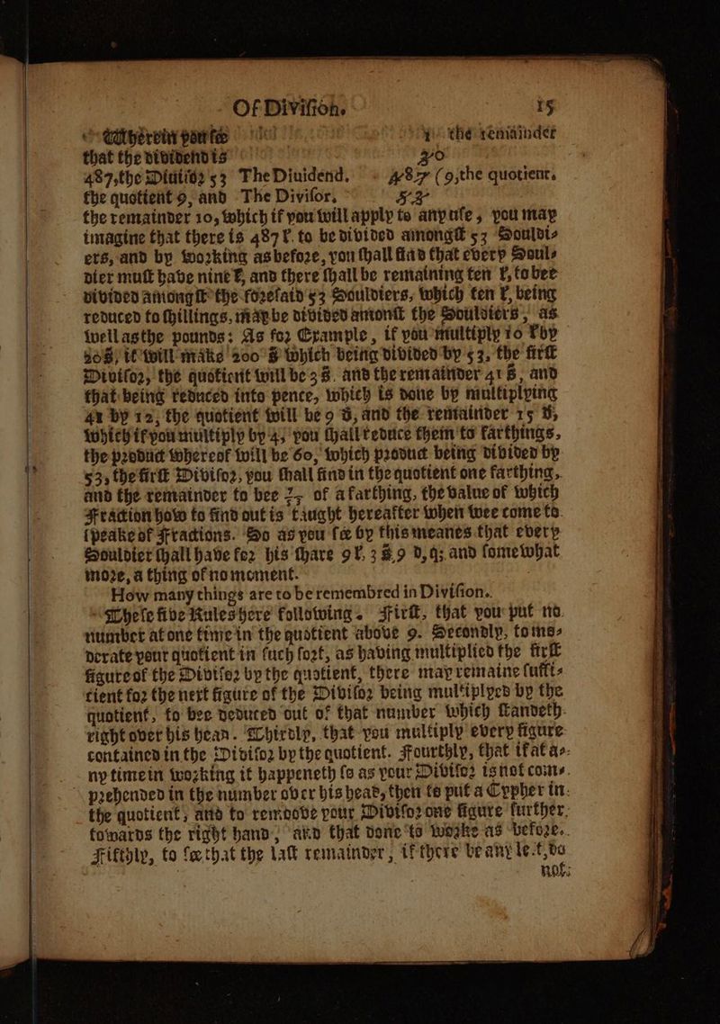 Caiberehy patie 1) thé reniindse that the bibidehdts PO | 487,the Dittide 53 TheDiuidend. + 8-7 (9,the quotient, fhe quotient 9, and The Divifor, SH the remainder 10, which if you willapply te anpufe, pou may intagine that there is 487¥. to be divided ainong® 53 Souldt- ets, and by working asbefoze, you fhall fib Chat eberp Souls pier mutt babe nine¥, and there Mall be remaining fen ¥, tober pivined AniongiE the foefatd sz Sauldters, which ten Vi being reduced fo fillings, mapbe nivinedantonit the Soulvters, as ivellasthe pounds: As for Crample , if pou Htultiply io Pop 868) (Will MAke 200°S8 Which belie vibided by 5 3, the fir Mivifor, the quoticrit wiilbe'38, and therenvaitiver 416, and that beind reduced into pence, which ts done bp multiplying 4x bY 12, the quotient twill be 9 B, and the rentainder 15 3; WhieHirpou ninitiply by 4) pou Mhailteduce them 'to farthings. the produc whereof twill be 60, twhich provud being dibided bp 53; the firtl Divifoz, you tall findin the quotient one farthing. amd the renvainder to bee 2, of afarthing, the dalue of twbhich Fraction how to find outis tivqht hereafter then twee come fo. (peake df Fradions. So as pou fe by this meanes that every Souldiet (hall have fer his thare 9¥, 3 #9 0,q;.and fometopat move, a thing ofnomement. How many things are to be remembred in Divifton.. “HT hele fide uleshere follotving. Jfirif, that you put no viuntbhet atone finie in the quotient above 9. Secondly, tome- derate port quotient in fuch fo2t, as habing multiplied the frit figureof the Divtio2 by the quotient, there may reinaine (uftts cient fo2 the nett figure of the Dibifoz being multiplyed by the quotient, fo bee neduted out of that number which Tanveth- right over bis bean. ‘Sobtroly, that you multiply every figure containes inthe iDivifor by the quotient. sfourthly, that tfat ae. ny timein twozking it bappeneth fo as pour Dibtie2 wsnet coins. the quotient; attd fo remoobe pour Wivtfo2 one fidure further, folnards the right hand, ‘akin that done ts tustke as befo2e.. Fiftdly, to fe.that the lat rematndyr, wf there be any le -f 0a : ! nos: