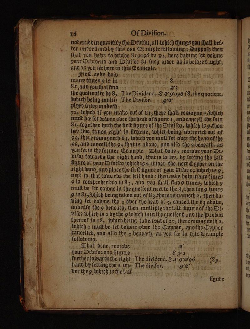 not vee din quantity the Dtbifor all tohich things you hall bets that you have ta.dteine 81.9096 by 93, bere babing “et Downe Pour Divivend and HDidtior tu. lucy oder as ts before taught; and as pou He herein this Crample. Orn FirT .aske how mf ots any fintes 919 LA oy oo Sachets 81 andyouthal find ) #3 the quofientfo be 8, . The Dividend, S29'096:(8,the quotient. Avbich being multis ;The Divilors. . ga ae plyedinteomaketh. > eh int jijen 14a) 72s which. tf pou make cut of 82, there (hall. remapne.o, which mut bee fet volwne over the head of ficure s, and cancell the (aid $1, fogether with the firtk figure of the Dibt'o2, which is.9,then lay. fino, times eight ts firtene, tobtch- being ‘ubtraded out of 99, thereremaypneth 8 3, tobich pou mull fet ober the headof fhe 99, and cancell.the oo thatis. above, and allo the 2-beneath,.as pou fein the fogmer Crample. hat done, remove pour Di- Di'o2 fomards the right band, thatis to lap, by fetting the lait figure of pour Divifo2 which is 2, miver..tbe-nert Cypher .on the right hand, and place the firt figure of your ET biog -Awhtchts.9; next fo that totwuards the leit hand.: thenaske hotwinanyp times 918. comprehended 182, and pou fall findg times, which mud be fet dotwne in the quottent next to the 8then fay.9 times 91881, ‘which being taken out of 89,there vematneth 2, thenjar bing fet dotwne. the 2 over the head of 3, cancell the 83 above, aud allo theo beneath, then multiply the lat. figure of the Di- biloz Inhich ts 2 bythe o which isii the quotient,and the 200ud {hereof is 18, twbich being taken vutof 20, thereremarnet 2, Mwbich.> mutt be. fet colwne ober the Cypher, andthe Cypher Cancelled, and.alfa the 2 beneath, as pou fx ia this Crunple follotwina. | Ghat done, remove | a further fotwarts the rtaht : The dividend. 8 .4.9-2'96 (89, hand by (efting the 2-unz. The divifor. BR a4 Ber eg. which is fhe Latk figute