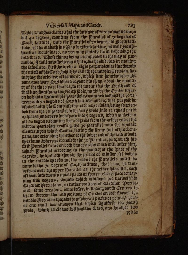 an stat I gy a en ae Voiverfall Maps andCards. 793 MablesandvSeaCards, that the latifure ofEurope wasne moze but go degrees, counting from the parallel of zodeqrees ot Porth latiture, unto the Parallel of 70 degrasof Po2ty latts tude, pet be maketh bis Map to erterid farther, as well SPorth~- fardas Sonthward, as you may plainly fe in bebolding the faiv Card. Whele things being peeluppofed in the way of peer. ainble, J tuill now fhetv pou what over be obferbed in making. the fainCard. Firtt,be drew a right perpendisularlinetho2ow the mide of bisCard, which be calleth the midolewerivian, figs hifying the atle-tre of the Wozld, tobich line be extended right outa ged way Posthiward bepond his (pap, about the quantte tyof the thiro part thereof,to the intent that the Po2th end of thatline,fignifping the Ro2th Pole, might be the Center iwhers on be hadto drawal bis Warallels,contained betivirt the 3o0e grees and 70 degrees of Po2th latituderand fo2 that purpote be vibinen with bis Compatie the widdlePertdian, being fo extents Ded frontthe 30 Parallel othe very Wole, into 12 equall parts: 02 fpaces,andevery fuch pace inte 5 neqvees, fobich maketh tv all 60 negra s,counting (hole degres from the nether end ef the middle Wertdian crofling. the 30 parallel unto the fozefata Center,upon which Center, fetting fhe firme fat of hts Com-s patie,and erfending the other to the lower end of the fait middle Speridian, whereas tf crofleth the 30 Parallel, be eatweth bts firtk Waratlel fo far on both bands ashts Care ipill {nffer bint, tubich Warallel according to fhe quantity of the fpace of the begrees, be deatuelh chozolw the pricks of otbtfion, fet Downe: in the middle Wertrian, the rettof the Parallels untill be come tothe 7o negra of sPozth latitude , that done, be Divi Deth as tell theupper Parallel as thenetger Parallel, each of them into tiventy equall parts o2.fpaces, everp fpace contaye ning fibe degrees, thozow fubich aibifions bee deatweth bis Circular MPerivians, 02 rather portions of Circular Wertdt- ans, fome greater , fome letter: by finding sut fit Centers fo: pra thereon the fatd portions of Cireles on both fides of fhe stindle Meridian thozotetoze (everall pricks 02 potnits, heres of one mutt bee alwayes that which ficnifeeth the Jpozth qpole, which ts.cleane withoutthe Card, anofhe sn iene )