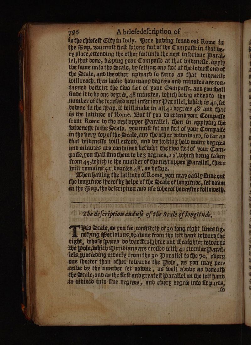 isthe chiefet City inIcaly. Bere babing foundout Rome tn the ap, voumull irl felons fot ofthe Compare in that ve, ry place,ertending the ofber footunto tbe nert tnferiouy Paral, ‘lel, that done, keeping peor Compatfe at that twiteneffe, apply the fame unto the Scale, by fetting one foot at the loweftenn of ‘the Scale, ardtheother uptward fo farre as that wideneste inill reach, then looke bole many degresand minntes arecons finde t fo be one degre, 48 minutes, which betng andedto the huniber of the fozefatd nert-tnfertour Parailel, which is 40, fet As the latifuve of Rome. 4But tf pou bo ertend pour Compafle front Rome fo the nevt upper Parallel, then in applying the ‘Aptdenetle fothe Scale, pou mutt fet one fort of your Compatte tn the berp fopofthe Scale,and the other cotontwaro, fo far ag that tvideneile tWillertend, and byloking ol many degrees and minutes are confatnen betwirt the tive fetof pour Cone patle,you tall find them to be3 degrees, 12‘, tobich being taken from 45, Wwbich ts the number of the neytuppes Warallel, there {will rematne. 4x Degres.48’.asbefore. : hen having the latitune of Rome, pou map eafily finde out fhe longttude therof by helpe of the Scale of longitude, fet doiun dat the (ap, the defcription and ule toberof hereafter follotweth, T His Scale, as you fe ,conftKeth of 30 long riaht lines fas “S nitfping Pertotans, Batone from the left band totwara the tight, whole fpaces do ar iratribter and feratghter foards ‘the Pole, which Wertdians are croffed ith 40 circularPBatals ‘Tels, proceeding czderly front the 30 WDarallel fo the 70, ebery, one thozter than ofber tolvards the Wole, as you may pers cetbe by the number fet aotone, as toell avove as beneath the Scale and as the fir andgreatettParattel on the left hand ds tsbiden Unto fibe Degres, and eberp Beare info fir parts, : {9 . &: