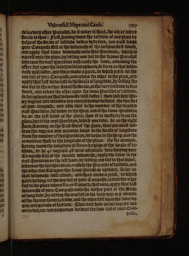 foisebery other Parallel, be tf never fo Thozt, the ale of which Scateisthus: Firk babing found the latttuse of anyplace bp belpeof the Scate of latitude befoze defcribed, you mul kepe your Compatle Mill at the widened of the latitude fir found, anvapply that Came widenetle untothat Mertotan, tobich is nereft unto the place, by letting one foot ithe fozmer Parallel whereas thenert Mertdtan doth crofle the fame,.ertending the ofber foot upon the fainmeridian uptward,fo farre as that wines nefle will (uffer, and there make a prick, in tobich prick fet the one foot of pour Compatle,andertend the other fo the place, and fo fat upivard as that winenefe will fufter: then lok fo ita, of your compatfe, and ande that tothe number of the fozefaia nert Meridian, fet poion in the Map, andtf the fame speridian be-on the teft hand of the place, then 6 ts twellerlp fromthe Band;Kanving onthe Cal five of the place, then youmull fub- tract the nenres and minutes found inthe Scale of longitude remainder thall be the longitude of the place. As fo2 example, having found the lonaituve of Rome by helpe-of the Scale-of la fituve, to be 41 Degreed 48'asis afozelain, berekeping your Compalle Lill atthe former widenette;apply the fante te the next Meridianonthe left hand, bp letting one footin that point, iwhereas thelaiowperiviancrofteth the Parallel of latitude, and. the other fait fill upon the fame Seriptan uplward; Tolar as that widenerte will extend, and there niake a peick, iniwhich. prick babing fet the one foot of your Compatle,ertend the other: fot fo the place were Rome Kandel), that done, apply that lait §indenetfe of your Compatteunto the nether part of the Bcate of longitude sby (etting theonefot isthe berp degre & minute gue andininute of latitude. Dherlok how nianryp seqgres and. “pakes.