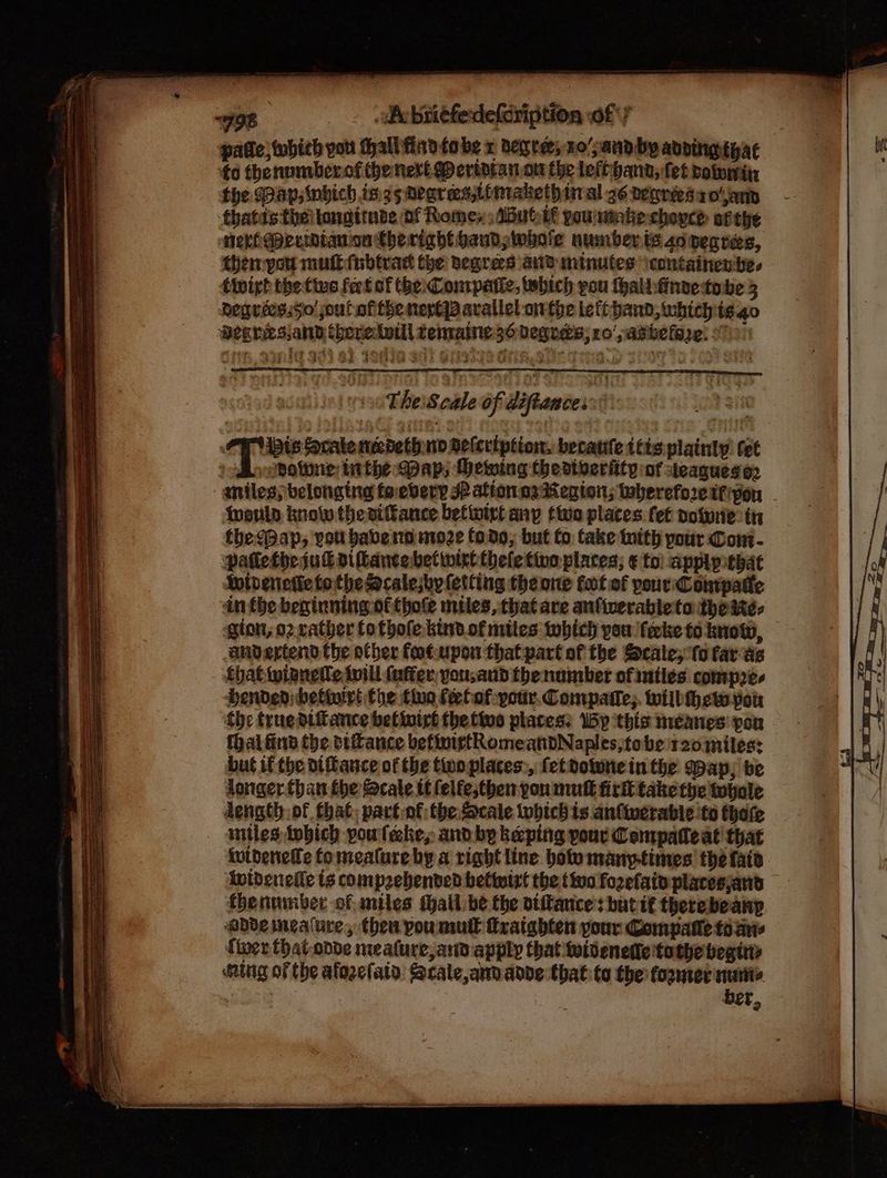 patie; which you hall finn tobe x degre; 10/;and by advingtyac ‘¢o thenumberof the next Deridtat.on the leftihand, fet potomitn the Dap, wbich ings negrees,itmakethinal 36 vegréesa oan thatds theitongirnse of Romey :ABubif poutake chopce atthe neriaerinianon Cheright hand whole number ts co pecres, themypou muik(nbtrad the degrees and minutes \containen te. degriess5o' joul ofthe neplqd avallel onthe lett band, whichis 40 Degresiand thoretwill temaine 36 degrees; ro’ pasbefare! 97)! TEKS FES OSE: Ata ha eS 0 TheS cale of diftances:: | PP vis Scale necdethno deleription, becanfe thts plainly tet Ao onotone inthe Map; Mewing thedtveriity of teaguesa2 miles; belonging foebvery Patton. oa tenon; tbereforcifipou warls know thevikance betwirt any tive places fet powre th the (Pap, vou babe nn nioze (od0; but fo take inith pour Com- Patlethe suk viflancebetiwtclthele tine places; ¢ toi apply tbat Wivenetie tothe Mcalejby letting theone fot of pour: Conrpatte in the beginning. ofthoe miles,thatare anfiverabletothe ites gion, o2 rather fo thole kind. of mites which you ferke to know, andertend the other foatupon that part of the Scale; ‘fo farae fhatwianetle twill (uffer,yousand the number of uatles compres DHenden; bebivirt the tino feelof:podr.Compatle;. wilbthew you fhe true difiance betnirt the tive places: By ‘this meéanes pon thal find the otance befinictRomeandNaples;tobe r20miles: but if the diftauce of the twoplaces, fetvotwnein the Wap; be Longer.than the Scale tt felfe;tben pon mutt fir take the tebale dength of that, partof the Scale which is anliwerable to thofe imtles tobich poulehe, and by keeping pour Conipateat that ivideneffe fomeature by a right line botomany-times' the fair Antdeneile ts comprehended bettwirt the tivo fozelainplacesjand fbenumber of miles thall be the diftance’s butif therebeanp abdemeature, then poumutl tratabten pour Compatle toa tier that onde mealure, and apply that twitenette tothe begttt ing of the afozelatd: Scale, and adde that: to the former nurite it