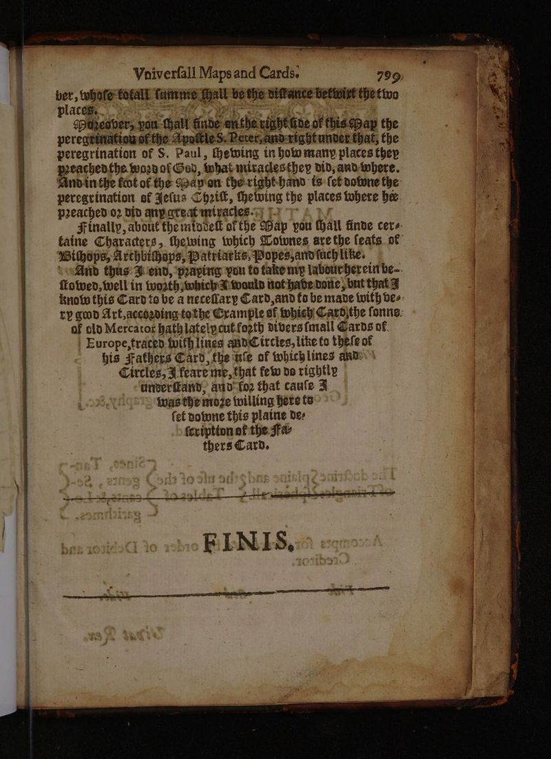 Vniverfall Maps and Cards. 799: “ay whofe fofall. faire Mall be the niffance befwirt the tine placa Pain et Se ai, I a ae, spaeaber, pou Gall finde onthe right oe of this pap the peregrination of the ApottieS. Pecer,and-right under that, the peregrination of S. Paul, Hetving tr bow many places thep preachenthe worn of Gov, what miradesthey did, andwhere. Andinthe foot of fhe Sap'on the-right-hand ts (ef votone the: perearination ef Jefus Chri, Hhetwing the places tobere bee. preached o2 din anpareat mtvactes-7) F276 py Finally, about the mtovell ofthe Wap you Hail finde cere faine Characters, theiwing tobich Gotwnes are the feats of Withops, Archbihaps, Patriatks, Popes, ard fuchtike. conSid thas: Bend, ‘praying you to take mvp labourhereintbe-. fotwed, well in worth which wouly tot have. done; but that y knoty this Card to be a necefary Card,and fo be made iwith bee: ty god Art acchading tothe Crample of Which Card\the fonne. of old Mercacot hathlatelpcutfoeth divers fmrail Cards of | Europe,traced twith lines and trctes, like fo thefe of his Fathers Card, the ule of tohichlines ands Circles; 4 feare me, that few do rightly