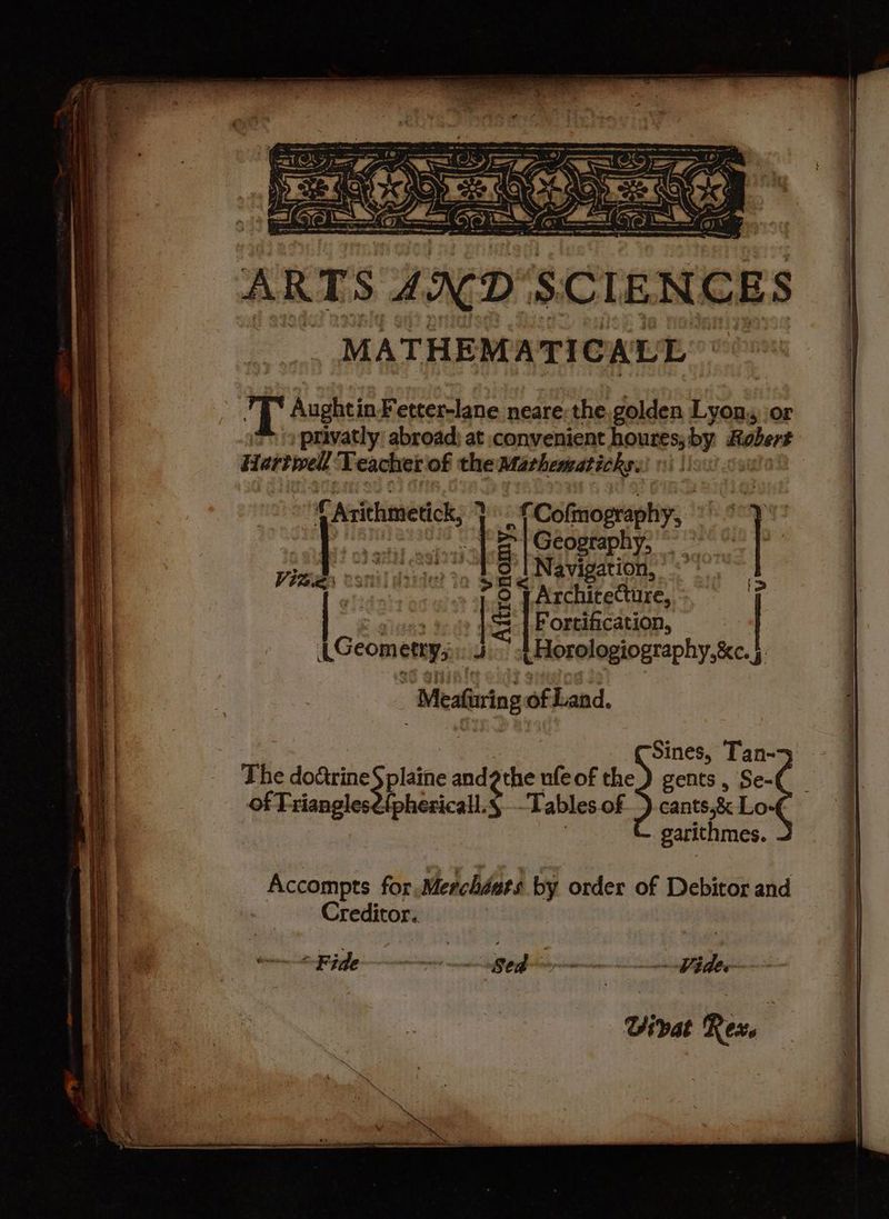 wes ae great ices ae Wg Ae COE, ARTS AND SCIENCES MATHEMATICALL | T AughtinFetter-lane neare the golden Lyon, or privatly abroad: at convenient houres; by Robert Hartwell Teacher of the Mathematicks. f Cofinography, | Geography, * Navigation, © <” | ni Architecture, 7 Mba (S Ea a) Arithmetick, * | Vidie onom ras ys Fortification, t Horologiography,&amp;c. §: _ Ait LGeometry,:.. | : Meafuring of Land. : Sines, Tan->5 plaine von’ Sa ufeof the) gents, Se- {phericall.§,-Tables of) cants,&amp; Lo- | garithmes. Accompts for Merchdats by order of Debitor and Creditor. mide pet Vier Virat Rex.