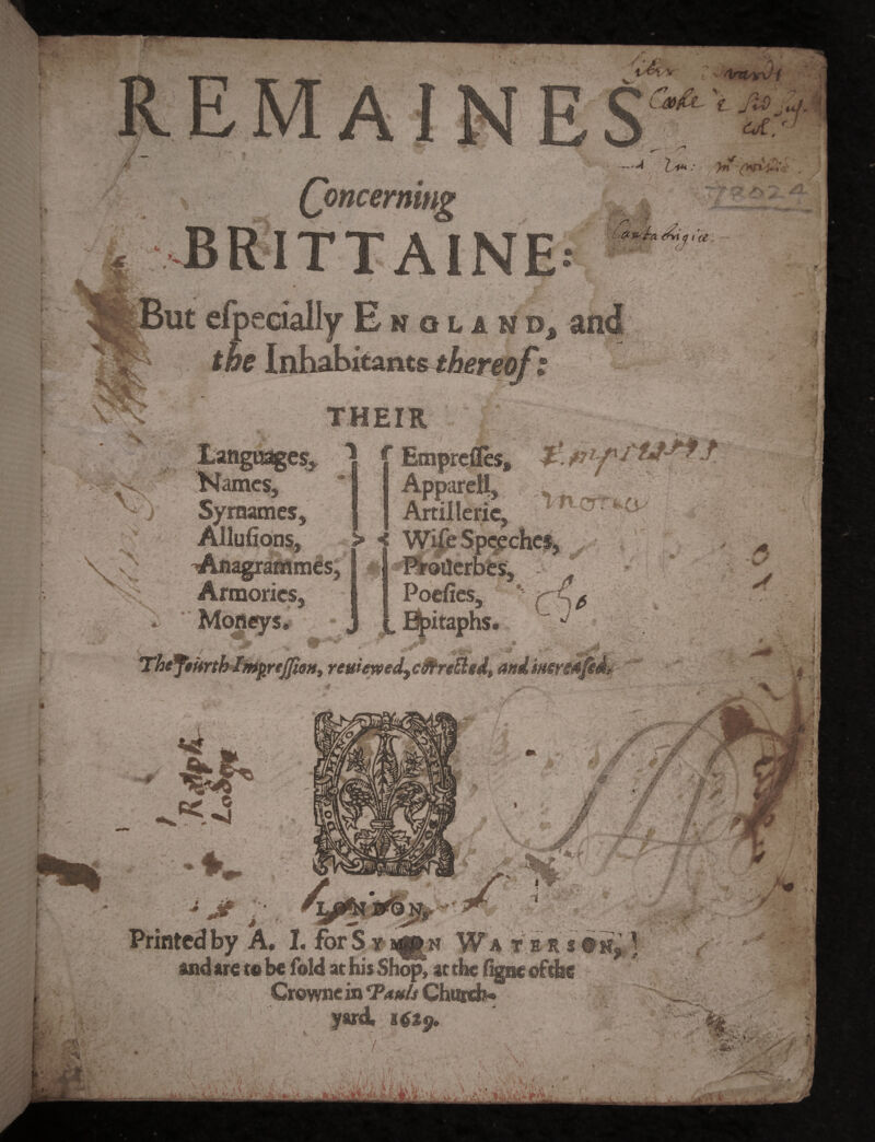 / Ik Cm&l \ jio Zf u. < A / Concerning JJRITTAINE l ■L S’ i(£, m _ EnqlimBj and f &£ Inhabitants thereof t Names, Syrnames, Allufions, THEIR ^ f EmprdTes, >p“et!> , IU. Artillene, • > < Wife Speeches, Proikrbes, . Poefies, t Epitaphs, a j Armories, i- Moneys* ThJJikrtklmprfJJioH, reuieveed9c9hre£ted» andMeresjed? ^aP*_ I M M >f- I ■ ■■ - * ;{• ^ je '■■ Printed by A. I. for S y j^n W a t r r s © *£ J and are to be fold at his Shop, at the figne oftbe Crowne in ‘Pauls Church* « s *■„ ■ ’it vv *$*$• / io*** t» 1 •■♦ill Mi LS »' • •. iid>