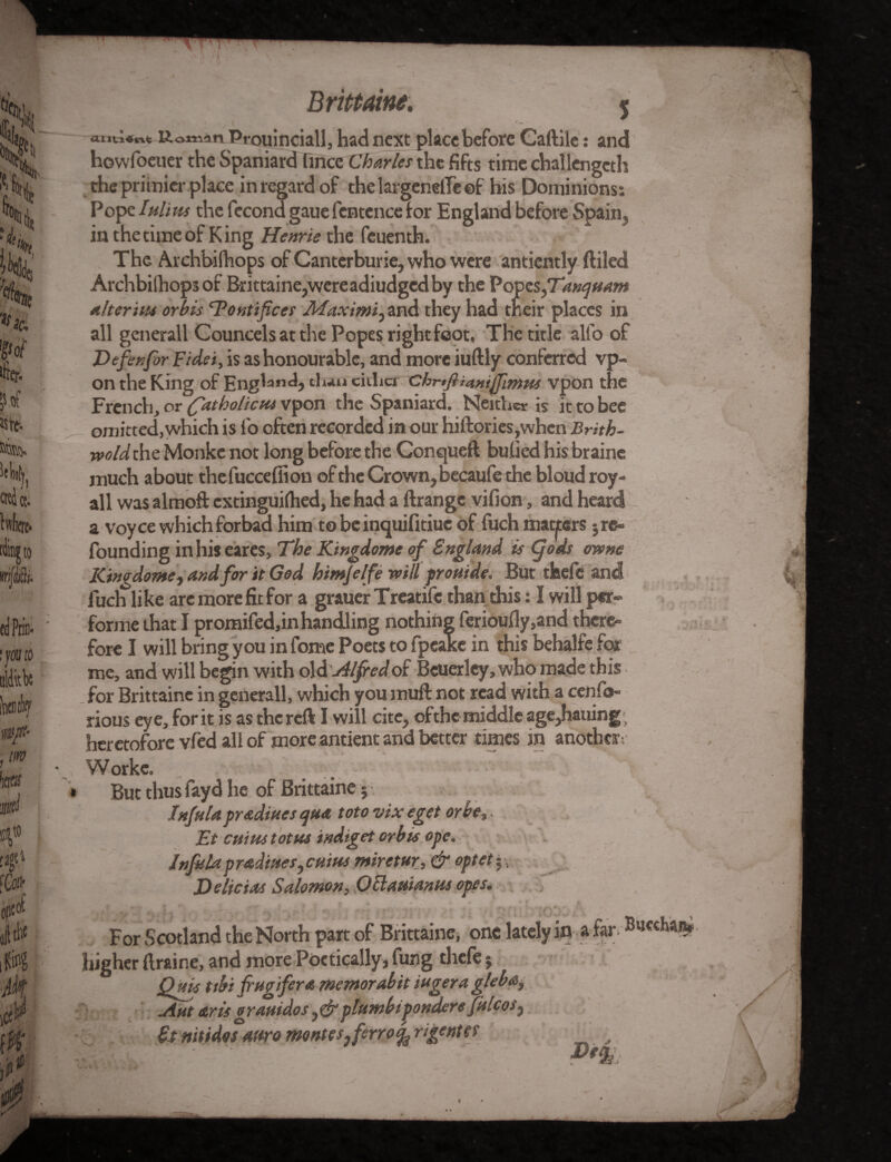 K,o*ndn Prouinciallj had next place before Caftile: and howfoeuer the Spaniard Once Charles the fifts time challengeth the primier place in regard of thelargenelTeef his Dominions: Pope Iulim the fecond gaue fcntcnce lor England before Spain , in the time of King Henrie the feuenth. The Archbifhops of Canterburie, who were antiently ftiled Archbifhops of Brittaine,wereadiudged by the Popes fTanqmm alter ins or bis ’Tontifices JiTaximijZnd they had their places in all generall Councels at the Popes right foot, The title alfo of Defix for Fidei, is as honourable, and more iuftly conferred vp- on the King of England, thaneither Chrtfiianiffamts vpon the French, or (fatbolicm vpon the Spaniard. Neither is it to bee omitted, which is fo often recorded in our hiftories,when Brith- wold the Monke not long before the Conqueft bulled his braine much about thefuccefiion of the Crown, becaufe the bloud roy- all was almoft extinguilhed, he had a ftrange vifion, and heard a voyce which forbad him to be inquifitiuc of fuch matters •, re¬ founding inhiseares. The Kingdome of England is g°ds cwne Kingdome, and for it God himjelfi will prouide. But thefe and fuch like are more fit for a grauer Treatife than this: I will per- forme that I promifed,in handling nothing fcrioufly,and there- fore I will bring you in fome Poets to fpeake in this behalfe far me, and will begin with o\&Alfredoi Beuerley,who made this for Brittaine in generall, which you muft not read with a cenfo- rious eye, for it is as the reft I will cite, of the middle age,hauing; heretofore vfed all of more antient and better times in another-. Worke. * But thus fayd he of Brittaine; Inf ala pr&dmes qua toto vixeget or be,, Et cuius totms indiget orb is ope. Jnfitla pradines, cuius miretur, & optety. Deli ct.ts Salomon, O Haitian ns opts. , , l . r*”<. \ ;i-v * . r* • . t ■ . if ; For Scotland the North part of Brittaine, one lately in a far. Buechaa* higher ftraine, and more Poetically, fung thefe; Quis ttbi frugifera memorabit iugeragleba, Ant arts g rattidos, & ptumbipondere fulcos} £t mtidos awq montesjfirro^rigentet „ v . sl$S o A