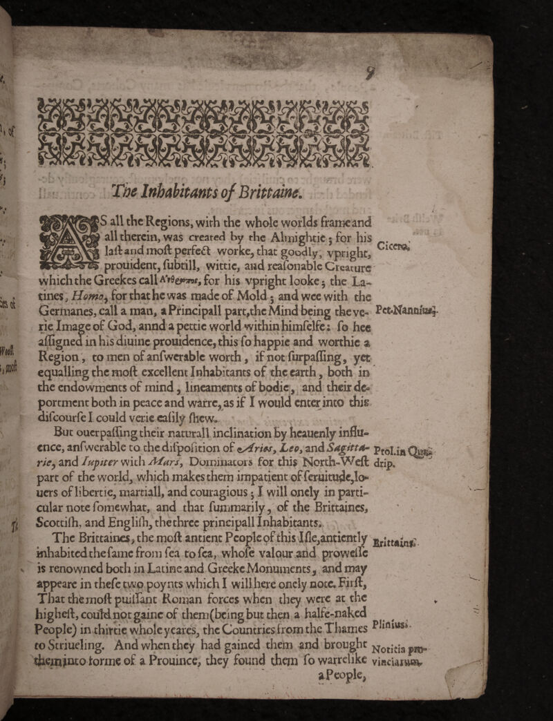 The Inhabitants of Brittaine. i / + ■■.**' i\ . ‘ * ... * * > all the Regions, with the whole worlds frame and all therein, was created by the Alvnighticj for his . lalt and moft perfeft worke, that goodly, vpnght, Cicem* prouident, fubtill, wittic, and reasonable Creature which the Greekes call AV9e^«, for his vpright looke$ the La- tines, Homo, for that he was made of Mold j and wee with the Germanes, call a man, aPrincipall part,thc Mind being theve- Pct-Nannlw, rie Image of God, annd a pettic world within himfelfe: fo hee aflignea in his diuinc prouidence, this fo happie and worthic a Region , to men of anfwerable worth, if not furpaffing, yet equalling the moft excellent Inhabitants of the earth, both in the endowments of mind, lineaments of bodic, and their de- portment both in peace and warre, as if I would enter into this difeourfe I could verie ealily fhew. But ouerpafling their naturall inclination by heauenly influ¬ ence, anfwerable to chedilpofition of t/r/w, Leo, andSagftta~ Pfnl, in Ora? riey and I up iter with Afars, Dominators for this North-Weft drip, part of the world, which makes them impatient of feruitudc,lo» uers of libercie, martiall, and couragious; I will onely in parti¬ cular note fomewhat, and that fummarily, of the Brittaincs, Scottish, and Engliih, the three principall Inhabitants, The Brittaincs, the moft antient Peopleof this Ifle,antiently »r;fM-nf: inhabited the fame from fea tofea, whofe valour .and proweife is renowned both in Latine and GreekeMonuments, and may appeare in thefe two poy nts which I will here onely nocc, Firft, That thernoft puiflant Roman forces when they were at the higheft, could not gainc of theni(bcing but then a halfe-naked People) in thirtie whole yeares, the Countries from the Thames to Striueling. And when they had gained them and brought Notitiapro* them jnto forme of a Prouince, they found them fo warrdike viacuruuv a People,