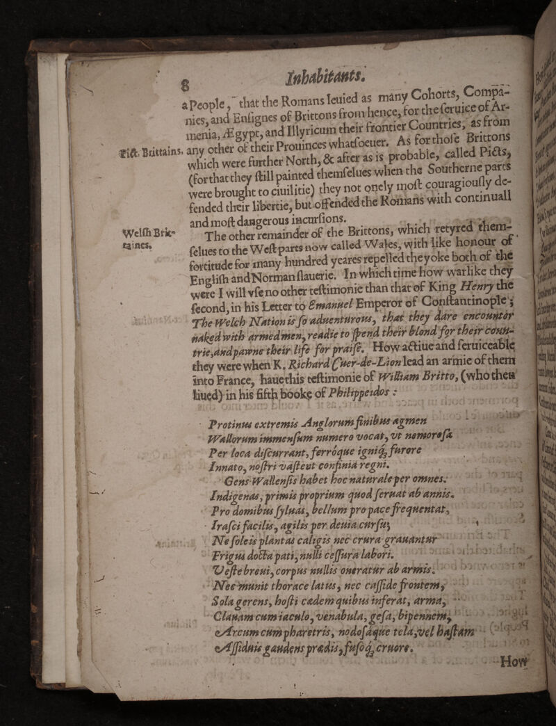 } 1 : I i *» V I i ■J f I • inhabitants^ a Peoplethat the Romans Ieuied as many Cohorts, Sjjf d. Southerncparts were brought to cmilitie) they not onely moft couragioufly d - fended then libertie, but'offended the Romans with contmuall which r«yred .ham- felues to the Weft parts now called Wales, with like honour of fortitude for many hundred yeares repelled the yoke bmhofthe Hnelifo andNorman flauerie. In which time how warlike they _4 hi* t mpv m Pmanttel Emperor of Cpnltantmopie \ Wclf&Bik rainesa ^ * $ •- : * 9 c WH* armeamcfty ream* tojfena weir non* for their com trie,dndpawne their life forpraije. How atfiueand feruiccablt; they were when K. Richard ^fter-de-Lion lead an armie or them Into France^ haucthis teftimoniebf JViUtam Britto} (who then tilled) in his fifth book? of Philippe tdos : . P:»’ • Protinus extremis Anglorum fnib in agmen WaUorum immenfum nutnero vocaty vt nemorefa. Per loot difear rant, ferroque ignify furore InnatOj noflri vaftevt confinia regni. Gens Watlenfrs habet hoc natural* per omnes.■ Indigenas ,printis proprium quod feruat ab annis. Pro domibus JyluaSy helium pro pace frequent at ^ • Irafci facility agilis per deuia cnrfu\ Ne foie is plant as caligis nec crura grauantnr prigus doEia patty nulli cejfura labori. Vefte breuiy corpus nullis ontratur abarmis. Nec munit thorace latusy nec cajjide frontemy Solagerens, hofli cadent quibus inferat, arma}  GlaHamcumiacHloyVenabula,gefa,bipennenty * ' ^ asircumcumpharetris, nodofdque tela,vel hafrdtK - '‘v*^ tAjfiduis gattdens pr^diSjfufoj^cmore. ’’ How i