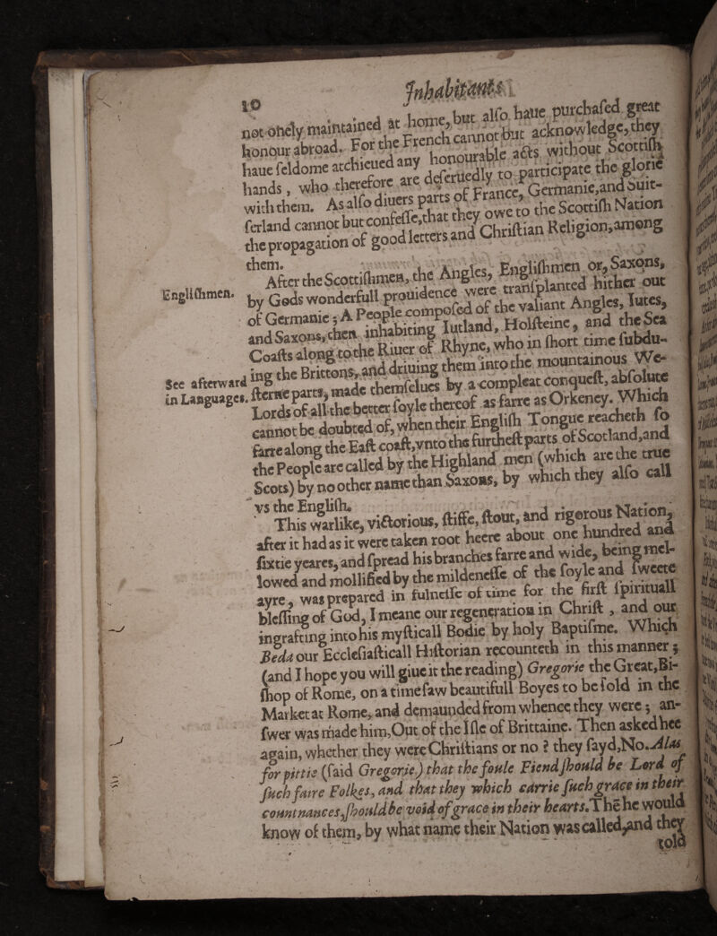 10 , KlJ, alfo haiie pm-chafed great not onely maintained at wme, b,Jt acknowledge, they honour abroad. For th ^ honourable afts without bcomfh haue feldome atchieued y ^participate theglone a hands, who therefor _ v nf France, Germanie,andouit- withthem. As alfodiuersip QwetQtjlCScottifhNation ferland cannot butconf * n/Chriftian Religion,among the propagation of good letters ana £ ^er theScottidunen, | ***** Angles, lutes, •*£&&&&& jjggftSSE* cm,. « .tew* '>“g,l,e by a complete corqucft, abfoluce , Language!. fffgBS [h<£of „ fire as Orkeney. Whi A todsof alUhebata loyle hmot rKd,eth fo fenrealongtheE^c^^'to^^ h ^.chehey alfo ca« ”S*,viteious.ftiffe,ft-K.and 8“^^ after it had as it were taken root hecre about one ^ fivtie veares and fpread his branches farre and wide, being mei bwXd moH.fiedby the srik-ft of * ayre, was prepared in fcHnetTe ofumc for the feft Weflina of God, I rneane our regeneratioa m Chrift , andow • «wft«all Bodie bv holv Baptifme. Which