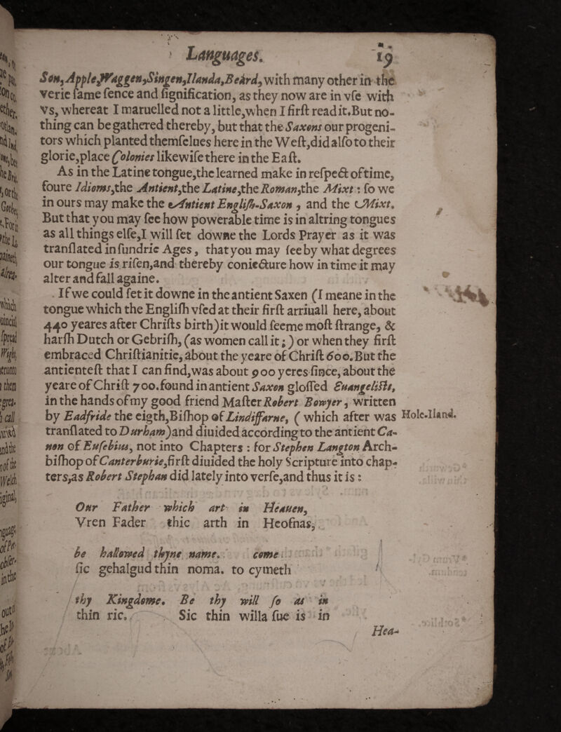 s 'h ^Co, % Hii, Nt H, % %t| iltci. W 'mil M irf in# 00 &s> of? Languages. » » e», ApplefVaggen>Singentllanda,Beird, with many other in the verie fame fence and fignification, as they now are in vfe with Vs, whereat I maruelled not a little,when I firffc read it. But no¬ thing can be gathered thereby, but that the Saxons our progeni¬ tors which planted themfelues here in the Weft,did alfo to their glorie,place Colonies likewife there in the Eaft. As in the Latine tongue,the learned make in refpeft oftime, foure Idioms,the Antient,the Latine,the Roman,the Mixt: fo we in ours may make the tsfntient Englifb.Saxon, and the tJWixt. But that you may fee how powerable time is in altring tongues as all things elfe,I will fet downe the Lords Prayer as it was tranflated in fundric Ages, that you may fee by what degrees our tongue is rifen,and thereby conie&ure how in time it may alter and fall againe. . I f we could fet it downe in the antient Saxen (I meane in the tongue which the Englifh vfcd at their firft arriuall here, about 440 yeares after Chrifts birth) it would feeme moft ftrange, & harfti Dutch or Gebrilh, (as women call it;) or when they firft embraced Chriftianitie, about the yeare of Chrift doo.But the antienteft that I can find,was about poo yercs fince, about the yeare of Chrift 7 00. found in antient Saxon gloffed Suangelifts, in the hands ofmy good friend Maher Robert Bowyer, written by Eadfride the eigth,Bilhop ofLindiffarne, ( which after was HoIc.l!an«l tranflated to Durham)and diuided according to the antient Ca¬ non of Eufebiiu, not into Chapters : for Stephen Langton Arch- bifhopofCanterburiefirft diuided the holy Scripture into chap¬ ters^ Robert Stephan did lately into verfe,and thus it is; 2 *,J ■ ' ■ . : Our Father which art in Heaven, Vren Fader thic arth in Hcofnas* i be hallowed thine name.. come fic gehalgud thin noma, to cymeth / t •• v v ; \ 1 T > v > ; y y 4 - ,.V 1 - 4 v • \ 4 thy Kingdoms. Be thy will fo 04 in thin ric. , Sic thin willa fue is in » a i. / He*-
