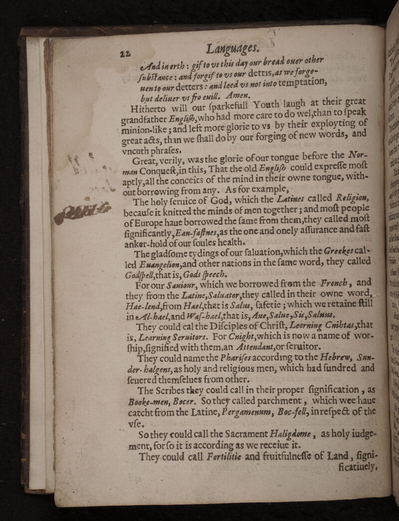 t^nd m erth: gif to vs this day our break oner other fubttance: andforgifto vs our dettis uen to our detters: and leed vs not into tempta > but deliuer vs fro euid. Amen. of t-’neir f»reat Hitherto will our fparkefull Youth laug thantof|eak grandfather Englifi,who had more care to do v^d minion-like; and left more glone to vs bythe1^ fP^/d1 Ind great ads, than we (hall do by our forging of new words, and V°Great!vedfy, was the glorie of our tongue before the Nor. man Conqueft,in this. That the old Englijh could expreffemoft aptly,all the conceits of the mind in their owne tongue, with¬ out borrowing from any. As for example, . The holy feruice of God, which the Latines called Religion, becaufe it knitted the minds of men together; and molt people of Europe haue borrowed the fame from them,they called mott fignificantly,E*»-/4y?»«,as the one and onely affurance and fait anker-hold ofourfoules health. * The gladfome tydings of our faluation,which the Greekes cal * led Euangelionyssid other nations in the fame word, they called GodJpeIl}that is, Gods Jpeech. For our Sauiour, which we borrowed from the French, and they from the Latins,Saluator,they called in their owne word. Has-lend,from Hael,that is Salta, fafetie; which we retaine ftill in *Al-hael,vc\d tVaf-hael,that is, Aue,Salus,S is,Salfius, They could cal the Difciples of Chrift, Looming Cnihtas,that is. Learning Seruitors. For Cnight,which is now a name of wor- fliip,fignified with them,an Attendant,or feruitor. They could name the Pharifes according to the Hebrew, Sun¬ der- halgens,as holy and religious men, which had fundred and feuere d themfelues from other. The Scribes they could call in their proper fignification, as Booke-men, Bocer. So they called parchment, which wee haue catcht from the Latine, Pergamenum, Boc-fell, inrefpedt of the vfe. illrM So they could call the Sacrament Haligdome, as holy iudge- ment, for fo it is according as we receiue it. They could call Fertilise and fruitfulneffe of Land, figni- ficatiuelyi