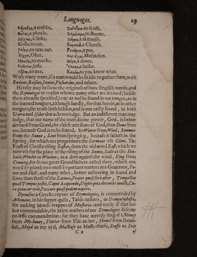 % c % f 'k °8id| 5 fori Aefi, tylk [fm Wed, I mi :heGmi /oiiafa it wit 'earedtl' ‘in tits rdfctCtt^ crabbe, *<»*«<,a phoale. Aoyjif)a linke. Kaorla.tocut. paWjto raze out. n^f*,Oker. M mocke. Eaefmrjetfe. A^if.anaxe. Languages. 2jC^7*/jr,t0 fcoffe, STf^vfc/jto ftrowe. Xtfffc«,askirmifh. Kt»f/«xi,a Church. PoTBj/ei'ja pot. Mvr4K,Muftaches. 0i^rt,a doore. *oAx««,a hulke. K«xo«,to you know what. W ith many more,if a man would be fo idle to gather them, with B»d<e us, Baiftus,Iuniur,Pichardus,and others. Hereby may befeene the originalloffome E nglifh words,and the Etymologie or reafon whence many other are deriued (befide them alreadie ipecified) may as wel be found in our tongue,as in the learned tongues,although hardly, for that herein,as in other tongues,the truth lieth hidden,and is not ealily found, as both Varro and IJidor doe acknowledge. But an indifferent man may iudge, that our name ofthe moll diuine power, God, is better deriued from Good,the chiefe attribute of God,than Dens from becaufe God is to be feared. So Winter from Wind, Sommer from the Sunne, Lent from fpringing, becaufe it falleth in the Spring; for which our progenitors the Germans vfe Glent, The Feaftof Chrills riling Eafter, from the old word Eaft,which w'e now vfe for the place ofthe rifing of the Sunne, Saile as the Sea- haileJVindor or Window, as a dore againll the wind, King from Conning, for fo our great Grandfathers called them; which one word implieth two moft iimportant matters in a Gouernor, Fe¬ rrer and Skill-, and many other, better anfwering in found and fence than thofe ofthe Latines,prater quaftfere alter, Tempettas quafiTempus peftis ,Caput d capiendo fDigiti quia decenter iunfti,Cu¬ ra quia cor vrit,Peccare quaftpedem eapere. Dyonifius a Greeke coyner of Etymologies, is commended by Athenaus, in his fupper-gulls, Table-talkers, Or Deinpefophift<t, for making Moufe-trappes of Mufteriat and verily if thathee bee commendable, the Mint-mailers ofour Etymologies deferue no lefle commendation: for they haue merrily forged (Money from My.honey, Flatter from Flie-at-her, Shonel from fhoue- fall, Mayd as my ayd, Maflitfe as Malfe-thiefe, Staffe as Stay c * . * rf i