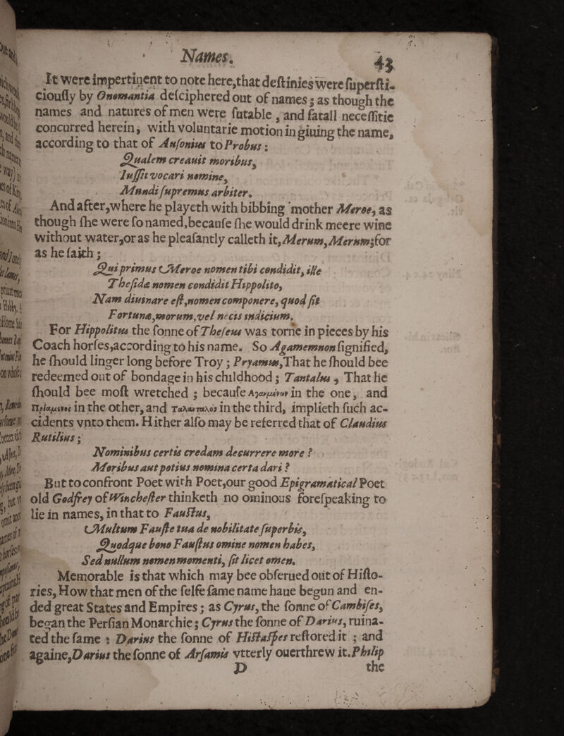*05lj \U iriw* X. jit 4 c(S»fi w & > Name?. * v . ( • . > t * i jj-' a> It were impertinent to note here,that deftinies were fuperfti, cioufly by Qmmantia deciphered out of names j as though the names and natures of men were futable, and fatall neceffitic concurred herein, with voluntarie motion in giuing the name, according to that of Aufonitet to Probus % jfihtalem creauit moribus, luffit vocari nomine, Mttndi [upremns arbiter* And after,where he playeth with bibbing mother Mtroe, as though fhe were fo named,becaufe fhe would drink meere wine without water,or as he pleafantly calleth it,Aderum,Merum§€oT as hefakh; primus t^Aferoe nomen tibi condidit, iHe Thefida nomen condidtt Hippohto, Nam dimnare eft,nomen commonere, quod fit Fortune, morum,vel nrcts indicium. For Hippolitus the fonne of The few was tome in pieces by his Coach horfes,according to his name. So Agamemnon fignified, he fhould linger long before Troy; Pryamm^That he fhould bee redeemed out of bondage in his childhood j Tantalus, That he fhould bee moft wretched ; becaufe in the one 3 and npUftiin in the other, and t****t*mi in the third, implieth fuch ac¬ cidents vnto them. Hither alfo may be referred that of Claudius Rut Hitts; Nominibus cert is credam deeurrere more ? ATorib us aut potius nomtna cert a dari ? Buttoconfront Poet with Poet,our good Epigramatical Poet old Godfrey ofWinchefter thinketh no ominous forefpeaking to lie in names, in that to Fauttus, UMultum Taufte tua de nobilitatefuperbis^ Quodque bono Fauftus omine nomen babes, Sed nullum nomen momenti, fit licet omen. Memorable is that which may bee obferued out of Hifto- ries, How that men of the felfe fame name haue begun and en¬ ded great States and Empires; as Cyrus, the fonne of Cambtfesi began the Perfian Monarchic; Cyrus the fonne of Dan»s, ruina¬ ted the fame * Darius the fonne of Hittafpes reftored it ; and againe,D«mr the fonne of Arfamis vtterly oucrthrew it.Pblip P the