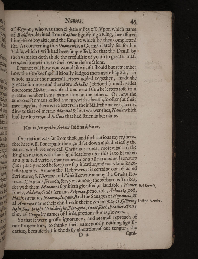 of ./Egypt, who was then eightie miles off* Vpon which name of Saji tides,deriued fromBa/ilius figtiifying aKing, heeaflured himft lfeof royaltie,and the Empire which he then complotted for. As concerning this Onomantia, a German lately fet forth a Table,whichl wifn had been fuppreffed, for that the Deuill by fuch vanities doth abufe the credulitie of youth to greater mat¬ ters,and fometimes to their owne deftruftions. I cannot tell how you would like it,if I fhould but remember how the Gr^kes fuperftitioufly iudged them more happie , in whofe names the numerall letters added together, made the greater fumme; and therefore Achilles ( forfooth) muft needes ouercome Flettor, becaufe the numerall Grseke letters rofe to a greater number in his name than in the others. Or how the amorous Romans kitted the cup,with a health,(ooften(at their meetings)as there were letters in their Miftrefle names, accor¬ ding to that of merrie Martial & his two wenehes,2V4#M which had fixe letters,and luttin<t that had feuen in her name. I . k tk litM i l\i $ flit k0 if Nauiafex cyathis,feptem luftina kibatur * Our nation was far from thofe,and fuch curious toyes,there¬ fore here will I ouerpaffe them,and fet down alphabetically the names which we now call Chriftian names, moft vlua.l to the Englifh nation,with their Significations: for this is to ee taken as a granted veritie, that names among all nations and tongues fas I partly noted before} are fignificatiue,and not vaine ience- lefle founds. Among the Hebrewes it is certaine out of facred S criptures;S.Hierome and Philo likewife among the Grxks,Ro- mans,Germans,French}&c. yea, among the barbarous Turkes, for with them Mahomet fignifieth glorified,or laudable, Homer Bel forreft. liudyyAbdalla.Gods feruant, Selyman, peaceable, A cbm at,good, ffcw^readie, Neama,pleaJant.hod the Sauagesof H# al America name their children in their own languages, g«ftr*g ioftph Acoft* /ight^nnbright,Golti-brightiFfne-gold,SrveetiRich,Feather,&c.ZS they of Congo by names of birds,pretious ftones,flowers. So that it were grofle ignorance, and no fmall reproach of our Progenitors, tothinke their names one y no ■ 1 g V catiue, becaufe that in the daily alteration o our ongue