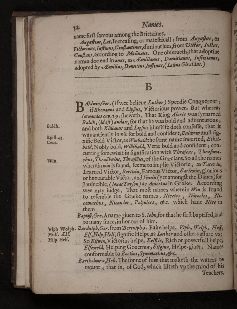 Baldh Hpift.4}. Cent. Win Names, V name firft famous among the Brittaines. • . Aaeufline.Lat.Increafing,or maielhcall ; iTrom Awas Confiant,according to AA&ums. Oneobferuethjthatadoptiue names doe end in anus, as v£mtltmus, Domttaaut, IafltMMus, adopted by <s£milm.DmitiutJafiintts^Lihus Gtraldus.) B B Hilp. Helf. t i Aldmn.Ger, (ifwce belieue Luther) Speedie Conquerour; _ ifRhenams and Lipfius, Vidorious power. But whereas hrnandes cap. 1p. fheweth, That King Alaric was (y roamed Baldh, (id efi) audax} for that he was bold and aduenturous; and both Killianus and Lip fins himfelfe doth confeffe, that it was antiently in vfe for bold and confident, Baldwin muft fig- nifie Bold Vidor,as Winbaldthc fame name inuerted, Etbcl- bald. Nobly bold, Willibald, Verie bold and confident; con¬ curring fomewhat in fignification with Tbrafeas, Tbrafima- chus, thr a fibula*, Tbrafillui,of the Gratfians.So all the names wherein vein is found, fee me to implie V idorie, as Tatewin, Learned Vidor, Bertwin, Famous Vidor, £arlemn, glorious *■ or honourable Vidor, and T'nrvin (yet amongft the Danes) for Inuincible, (Iona* Turf on) as Anicetus in Grske. A ccording wee may iudge, That mofl names wherein Wm is found to refemble the Grceke names, Nicctes , Nicocles, Ni- comachus, Meander , Poljniccs, &c, which haue Nice in them ' BaptifijGre.Kn2.mc giuen to SJo/™,for that he firft baptifed,and to many fince,in honour of him. ylph Wolph. Bardulph,Gtr.from 'Bcrtulpbfi. Fairehelpe. Vlpb, Wolpb, Huff Hulf. -£lf. Elf,.HilpyHelf fignifie Helpers Luther and others allure vs ; So ElfninfVidorius helpe, Eelfiic, Rich or powerfull helpe, Elfewold, HelpingGouernor, Elffim, Helpe-giuer. Names conformable to Boetius}Symmacbus,&c. Bartholmew,Hcb. The fonne of him that maketh the waters t# mount; that is, of God, which lifteth vp the mind of his Teachers. 1 i ih J0 1 w Hi I 'i 4