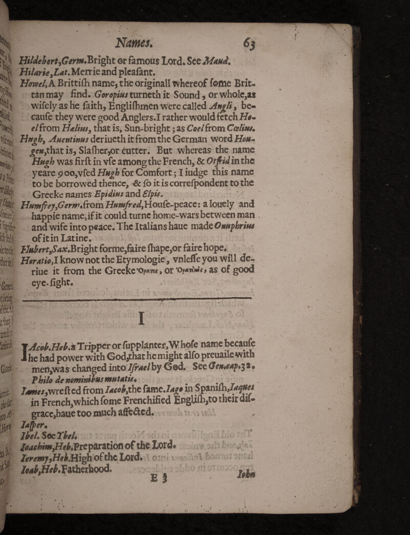 Names. 6$ HildebertjGem.Bright or famous Lord. See Maud. HtlarieyLatMznmznd pleafant. H^/.ABrittifh name,the originall whereof feme Brit- tan may find. Goropius turneth it Sound, or whole,a* wifely as he faith, Englifhmen were called Angli, be- caufe they were good Anglers.I rather would fetch Hi?- el from Halim, that is. Sun-bright; as Cod from Ccelitts. Hugh, Auentims deriueth it from the German word Hou- £*»,that is, Slafher,or cutter. But whereas the name Hugh was firft in vfe among the French, & Otfiidin the yeare 9 oo,vfed Hugh for Comfort; I iudge this name to be borrowed thence. Sc fo it is correfpondent to the Greeke names Epidint and Slpie. Htmfreyfierm&om H#«/ra/,Houfe-peace: a lonely and happie name,if it could turne home-wars between man and wife into peace. The Italians haue made Omphrim of itin Latine. Hubert,Saxt Bright forme,faire fhape,or faire hope. Horatio,1 know not the Etymologie, vnleffe you will de- riue it from the Greeke'o^w, or 'o/mMo as of good eye-fight. p\ ,..*•> • _ i .■*? 2 % - L ,* ■•s' . ... ■ ■ ..— ■ ' ... 11 -tn . ..  c *•> tW ill ] hompk V \Acob.Heb.a Tripper or fupplantcr, W hofe name becaufe J he had power with God/hat he might alfo preuaile with men,was changed intoljraelby Ged. $QcGemeap*$t<, Philo de ttomidms mu tat to* Tame/,wrefted from I*cob% the fam tJago in Spanifn,/<*^#« in French,which fome Frenchified IngUfh,to their dil- grace,haue too much affeded. m **§*• ■ Jbel. See TCbtU joaehmjHeblPrcjarztioti of the Lord® ZeremjjHeb.High of the Lord. if# 0 tlto 4 cm — r /oabtff/b,fitherhood. E % loin
