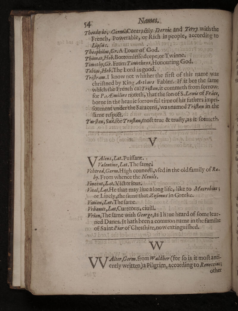 • (' • »r‘< .1 J mmes, Conttjuffljr Bertie, mi W9»‘*the French, Powerable, or Rich inpeople, according to LipftPts. ;J . ini i • ■ . i - - • Tbeophi/ttSiGreA.Ilouerof God. -:V , Thomas,Heb.BottomkiXc deepe.or Twinne. = Timothy fir. From Honouring God, Tobias,HebAhe Lord is good. _ . Triftram.I know not whither the firft of this name_wa$ chriftned by King Arthurs Fabler, If it bee the lame which the F rench Cal Trift an, it commeth fromforrow-. for noteth, that the fonof S.Lewis of Frace, borne in the heauie forrowful time of his fathers impri- fdnmentvnckr the Saracens,was named Trifian in the fame rcfpc&. . , Tnrflan, Ux.tix Trapn,mod true & trufty,as it feemeth. * l ». i f.» ,4,* - « 'j J 1 S.4 J V jl ii J •' } -J I* T !Aia —r— ... ... - ■ -i ^ 'A / * * <■' : > ■ f , / w • \i \ . I . s ■*> 1. i \ r*r x \n \T 7* >■ , ■» t. ? 't - - y.r. AUm,Lat.Puifiant. V I v Valentine, LatAhe fame. . 1 ycbtred,Germ.H igh couneell,v fed in the old family oftfrf- From whence the JSteuils. Vincent,Lat. Victorious. Vital,UtMe that may line along life, like to Macrobius $ or Liuely,the lame that Zofimus in Grceke. Vitsian,LatA\\e fame. Vr banus tLat,G\xttco\\s-> ciuill, Vrian,The fame with Georgette I h lue heard of fome lear¬ ned Danes. It hath been a common name in the familie of Saint Pier of Cheslhire,now extinguilhed. » * * * \ ^ * 4 * ^ i ^ ^ ^ ^ — V' ^ ^ _ ■ 1 f, t * 1 ] J . , «y „ i;_ . * ,Vi*- f 1 * ' • ' , f * • ./ W r \ w ^/#<?r,Gm».from fValdher (for fo is it moftanti- ently writtenja Pilgrim, according to Rented as * ‘ , other