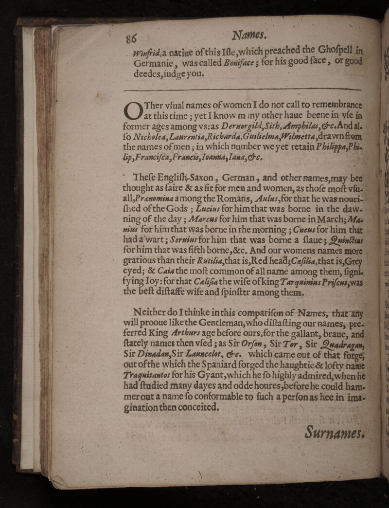 Names* natiue of this Ifle,which preached the Ghofpell in Germanie, was called Boniface 5 for his good face, or good deedes,iudgeyou. 1 -$j 4 Ther vfual names of women I do not call to remembrance V_/at this time; yet I know m my other haue beene in vfe in former ages among vs:as DerHorgild,Sith,Amphilas,&c*hn&al. fo Nicholea,Laurentia,Ricbarda,GuilielmafVilmetta,^cV^Ti from the names of men; in which number we yet retain Philippa,? hi* Up, Francifca, Francis, loanna, I ana, &c. Thefe EngliffySaxon, German, and othernames,may bee thought as faire & as fit for men and women, as thole moft vfii- all,Pr<£»omina a mong the Romans, Aulas,for that he was nouri- fhed of the Gods j Lucius for him that was borne in the daw¬ ning of the day; Marcus for him that was borne in March; Ma¬ nias for him that was borne in rhe morning; Cneus for him that had a wart; Seraius for him that was borne a flaue j ^uinUmt for him that was fifth borne,&c. And our womens names more gratious than their Rutilia,that is,Red head\Cafilia,that is,Grey eyed; & Caia the moft common of all name among them, figni- fying Ioy: for that Calijla the wife of king Tar quintas Prifcus}was the beft diftaffe wife and fpinfttr among them. Neither do I thinke in this comparifonof Names, that any will prooue like the Gentleman,who diftafting our names, pre¬ ferred King Arthurs age before ours, for the gallant, braue, and (lately names then vfed; as Sir Orfen, Sir Tor, Sir guadragan, Sir Dinadan,Sir Launcelot, &c. which came out of that forge, out of the which the Spaniard forged the haughtie-& lofty name Traquitantos for his Gyant,which he (b highly admired,when he had ftndied many dayes and odde houres,before he could ham* merout a name fo conformable to fuch a perfon as hee in ima¬ gination then conceited \