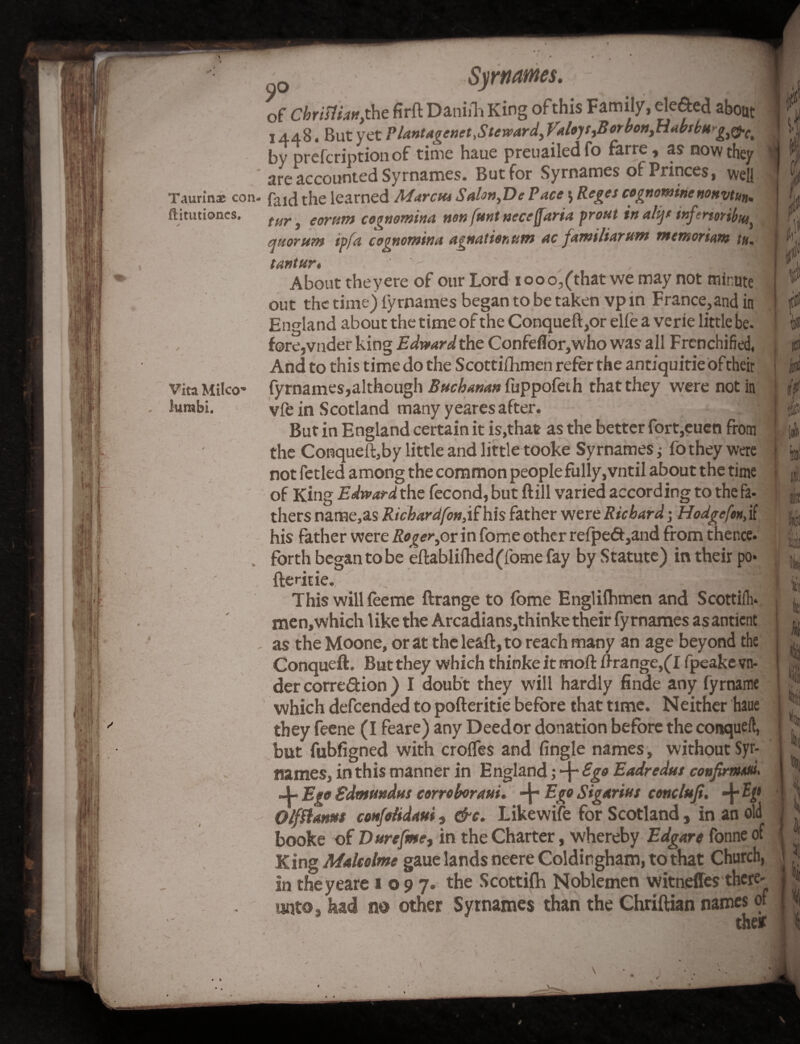 \' , Vita Milco* lurabi. no Surnames. - * of ChriHian, the fir ft Daniih King of this Family, defied about 1448. But yet Plantagenet,StewardyValo)SyBorboniHabsbHgiQ.Ct by prefcriptiotiof time haue preuailedfo farre, as now they .* are accounted Syrnames. But for Syrnames of Princes, well T.uirinx con- faJCJ the learned Marctu SaUn,De Pace 5 Reges cognominenonvtun. ftitutioncs. tar, eorum cognomina non [tint neceffaria prout in alijt inferttribtUy quorum ipfa cognomina agnationttm ac jamiliarum mentoriant ta. tantur, V .- £ About theyere of our Lord 1000,(that we may not minute out the time) l'yrnames began to be taken vp in France,and in England about the time of the Conqueft,or elle a verie little be- fore,vader king Edward the Confeflor,who was all Frenchified, And to this time do the Scottifhmen refer the antiquitie Oftheir fyrnames,although Buchanan fuppofeih that they were not in vfe in Scotland many yeares after. ■ J But in England certain it is,that as the better fort,euen from the Conqueft,by little and little tooke Syrnames; fo they were not fetled among the common people fully, vntil about the time of King Edward the fecond, but ftill varied according to the fa¬ thers name,as Richardfon, if his father were Richard; Hodge [on, if his father were Roger yor in fome other relpefi,and from thence, forth began to be eftablifhed(fome fay by Statute) in their po* fteritie. This will feeme ftrange to fome Englilhmen and Scottilh* men,which like the Arcadians,thinke their fyrnames as anticnt as the Moone, or at the leaft,to reach many an age beyond the Conqueft. But they which thinke it mod: ftrange,(I fpeake vn- der correction ) I doubt they will hardly finde any fyrname which defcended to pofteritie before that time. Neither haue they feene (I feare) any Deedor donation before the conqueft, but fubfigned with erodes and fingle names, without Syr- names, in this manner in England; 4“ Ego Eadredut confirmed. 4- Ego Edmundus corroborated 4 Ego Sigarius conclufi. -j ty Olfflams confetidam , &c. Likewife for Scotland, in an old booke of Durefme, in the Charter, whereby Edgare fonne of King Malcolme gaue lands neere Coldirgham, to that Church, in theyeare 1097. t^e Scottifh Noblemen witnefles there- unto- had no other Syrnames than the Chriftian names of the* U 'll a : {f I ii 1 E in i » 4 * V i k X L> k Vi