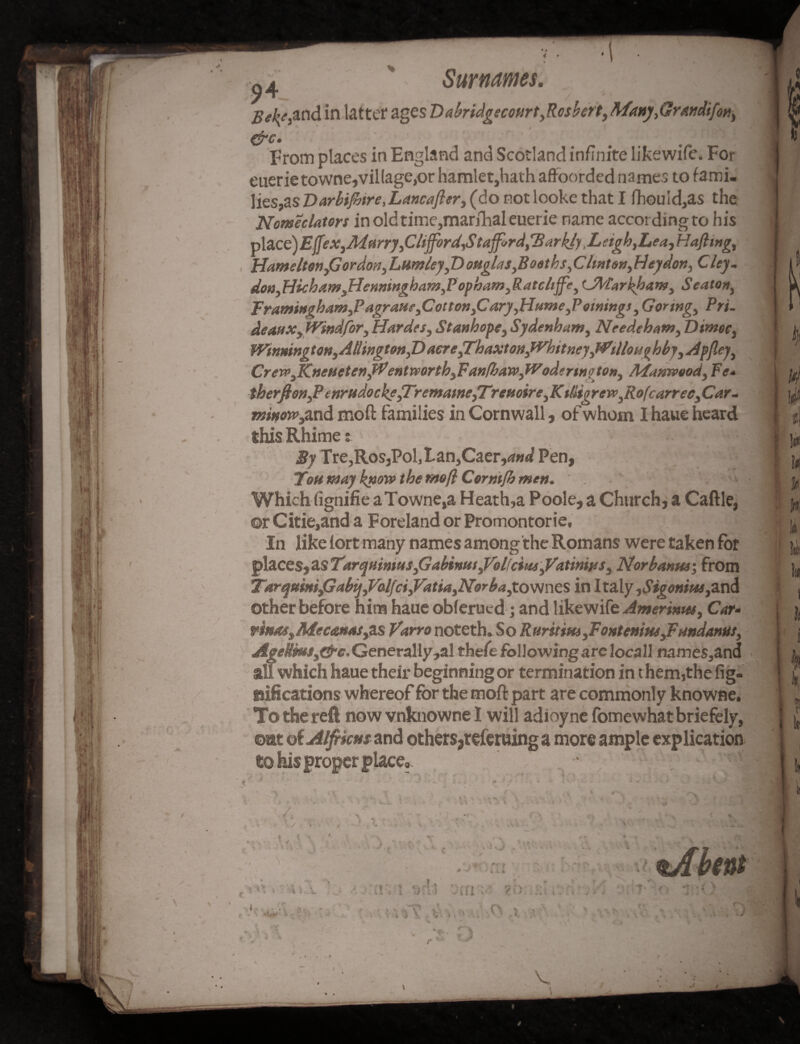 4 # o4 Surnames. Bel{t,and in latter ages DabridgecoiirtyRcsbert, Many,Grandifon, &c- . ; From places in England and Scotland infinite likewife. For euerietownejvillagejor hamlet,hath affoorded names to fami- lies,as Varbijhtre^Lancafler, (do not looke that I fhou!d,as the Nomeclatort in old time,marshal euerie name according to his Tp\2.Cc)Effex,Mfirry ,CUfford,Stafford,Harkly.Leigh,Lea,Hafting, HameltWyGordoti, Lumley,T)oHglasyB oath s,Clint on, Hey don, C ley- don,Hicham3Henningham,Popham,Ratcltffe, <JA'tarhham) Seaton, Framingham3P agrane3Cotton3Cary ,Ht4me3P owing* 3 Goring, Pri- deanx, tVindfor, Hardes, Stanhope, Sydenham, Needeham, Dimoc, Wimington,AtlingtonyT>aereyrhaxtoHytVhitnejyMrillonghhy,a4pfleyy CrewsKnet4etenyPentrvorth.}FanfhaWyfVodfrinoto»y Mamvood, Fe* therfio»yPenrndockf,TremaineyTrenoire,Kdigren’3Rofcarrec,Car~ minetm,and mo ft families in Cornwall, of whom I haue heard this Rhime; By Tre,RoSjPol,Lan,Caer,<W Pen, Tom may know the mo ft Corrnfh men. ' , • Which (ignifie aTowne,a Heath,a Poole, a Church, a Caftle, ©rCitie,and a Foreland or Promontorie, In like lort many names among the Romans were taken for places, as Tarquimus3GabinitSyVolfciMi3Vatinws, Norbanm; from TarqmmfiabijyValjciyVatiayNorbayX. ownes in 1 taly ,Sigonii*s,^n^ other before him haue obferued; and likewife Amerimu, Car• mnae,Mectsnai, as Varro noteth.So R nr trim, Fout enitieJFandanut, Ageiwsg&c. Generally,al thefe following are locall name$,and all which haue their beginning or termination in t hem,the fig. tufications whereof for the moft part are commonly knowne. To the reft now vnknowne 1 will adioyne fomewhatbriefely, ©at dtAlfrictis and others,referuing a more ample explication e© his proper place,. • •' •V:'j in i »