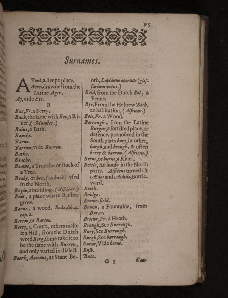 /»' Surnames. V 7H r« ft J /n 6m)1' W«i(, stile mk iPPp m4 gf0 10 ft. I Ul i/l A'BentySi fleepe place. /fere,drawne from the Latine Ager. ^7, vide £;<?. B BacyFr.a Ferry.; Bachythe fame with 2?<?rsa Ri- uer,(cJMmfter.) Baine,Z Bath. Bmeke* Same. B arrow>vide Burrow, Bathe. Beache, Beame, a Truncke or ftock of a Tree. Beake, or f as bach) vfed in the North. Begin,3.building, (Alfiiem.) Bent, a place where Rulhes grow. Same, a wood. Beda,libt^* cap* Bert on,or Bar ten. Berry, a Court, others make it a Hill, from the Dutch word Berg,Come take it to be the fame with Bttrrew» and only varied in dialed BtorhyAcerms, as Stane Be- oth,Lapidum Acer urn (glofi farittm vet us.) Bold\ from the Dutch Bol, a Fenne. Bye,From the Hebrew Beth, an habitation, ( Alfiiem,) Boif,Fr. a Wood. Berrough, from the Latine Burgns,2l fortified place,or defence, pronouced in the South parts bury,in other, burgh,and brough, & often berry & barrm, (Alfiiem.) Borne,ox burned Riuer. Bottle, An houfe in the North parts. Alfiiem turneth it tAUdes and <AEdi/is}Bottle~ ward. Booth.' Bridge. Brome-field. Brum, a Fountaine, from Burnet Briewr,Fri a Heath. Brough,See Burr ought Bury,See Burrough. Burgh,See burroHgh. Burns,Vide borne. Bujh. Buts. & % Cm
