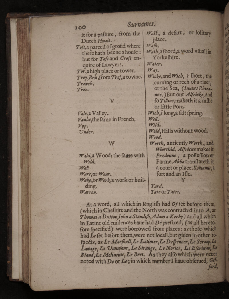 from the 1 Waft, a defart, or folitary place. too it for a pafture Dutch Hspoit. Toft,z parcellof groud where there hath beene a houfe : but for Toft and Croft en¬ quire of Lawyers. Tor,a high place or tower. Trey,Brit Sxom Trefz towne. Trench, Tree, v Vale,z V alley, fa/dx}thc fame in French, Vpp. Vttder. t W 4 Wald,a Wood| the fame with Wild. Wall Ware,or Wear. WakfyOi Werk^z work or buil- • ding, Warren Waft. WathyZ foord,a word vfuallin Yorkefbire. Water. Way. ' '^l Wicke,and Wick, t fhort, the .curuing or rech ofa riuer, or the Sea, (htniftsRhem. ms.)But our Alfricke,and fo 77&»/,maketh it a caftle or little Port. Wichf long,a fait fpring. Well. Wild. Hills without wood. Wood. iFcrifc, antiently , and Wierthid. Alfricm makes it Prodeum , a pofleflion or Farme./^otranflateth it a court or place. Kittiam, a fort and an Ifle. Y Yard. I Yate ox Yates. At a word, all which in Englifh had 0/ fet before them, (which in Chefhire and the North was contracted into A, as Thomas a Dutton,lohn a Standifi, A dam a Kerhy) and all which in Latine old euidences hauc had Deprefixed, (as all hereto- fore fpecified) were borrowed from places : as thole which had Le fet before them,were not locall,but giuen in other re* fpe&s, as Le Marfball,Le Latimer,Le De{j>e»cer,Le Scroop,Le hostage, Le Vauafour, Le Strange, Le Notice, Le Eferiaatr,Li S/andyLe Molineux, Le Bret. A s they alfo which were neuer noted with De or Le; in which number I haue obferued. Gif