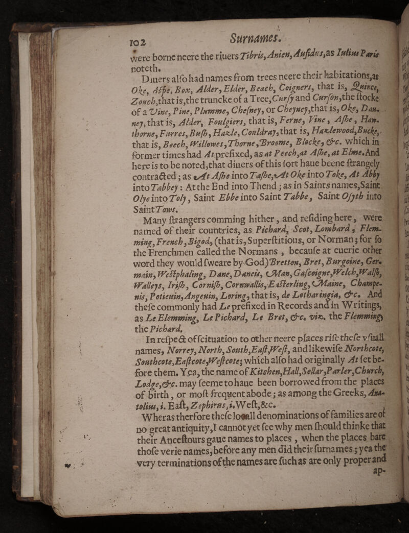 lo2 Surnames. vvere borne neere the riuers Ttbris,Anien, Aujidutfis lulitte Park noteth, Diuers alfo had names from trees neere their habitations,a* Okf, A fie. Box, Alder-, Elder, Beach, Coigners, that Zotich,t\hat is,the truncke of a Tree, C«r/> and Cttrfon,the ttocke of a Vim, Pine, Plummet Chefney, or Cbeyttej,that is, Ok?, Z>*k. ney, that is, Alder, Fonlgiers, that is, F erne, Pine, A[he, Haw. ihorne, Furres, Bttfib, Hazle,Coaldray,that is, Hazlev;ood,BHcke,, that is, Beech, tVil/awes,Thorne ^Broome, Blocks, &c. which in former times had At prefixed, as at Peech,at A(he, at Ehne. And here is to be noted,that diuers of this tort haue beene ftrangely contracted; as iAt AJhe into Tafhe,%At Ok? into Toke, At Abby intoTabbey: At the End into Thend; as in Saintsnamcs,Saint Olyeinto Toly, Saint Ebbe into Saint Table, Saint Ojyth into Saint Tows. .= •.-* Many ftrangers comming hither, and refiding here, were named of their countries, as Picbard, Scot, Lombard, Flem¬ ming, French.Bigod., (thatis,Superftitious, or Norman; for fo the Frenchmen called the Normans , becaufeat euerie other word they wouldfweare by GodyBretton, Bret, Burgoine, Ger. main, Weftphaling, Dane, T)aneis, tjfytan, Gafcoigne,tVcli h,Walfh, Walleys, Irijh, Cornijh, Cornwallis,E*fterlwg, tJMaine, Champe- nis, Potieuin, Angeuin, Lsring, that is, de Lotharingia, Ckc. And thefe commonly had Z,?prefixed in Records and in Writings, as Le Elemming, LePichard, Le Bret,&c« viz,, the Flemming) the Picbard. In refped of feituation to other neere places rife thefe vfuall names, Norrey, North, South,Ea/l/Veft, and likewife Northcote, Southcote,Ea(lcote,Weftcotr, which alfo had originally At fet be¬ fore them. Yea, the nameof Kitehen,Hal!,Sellar,Parler,Church, Lodge,&c. may feeme to haue been borrowed from the places of birth, or mod frequent abode; as among the Greeks, Am- toliu4,i.'Ezft,Zei>birtts,uWeft,8cc. _ . Wheras therfore thefe looall denominations of families are or no creat antiquity,I cannot yet fee why men fhould thinke that their Anceftours gaue names to places, when the places bare thofe verie names, before any men did their furnames; yea the very terminations of the names are fuch as are only proper and fri ]K ii s ei I