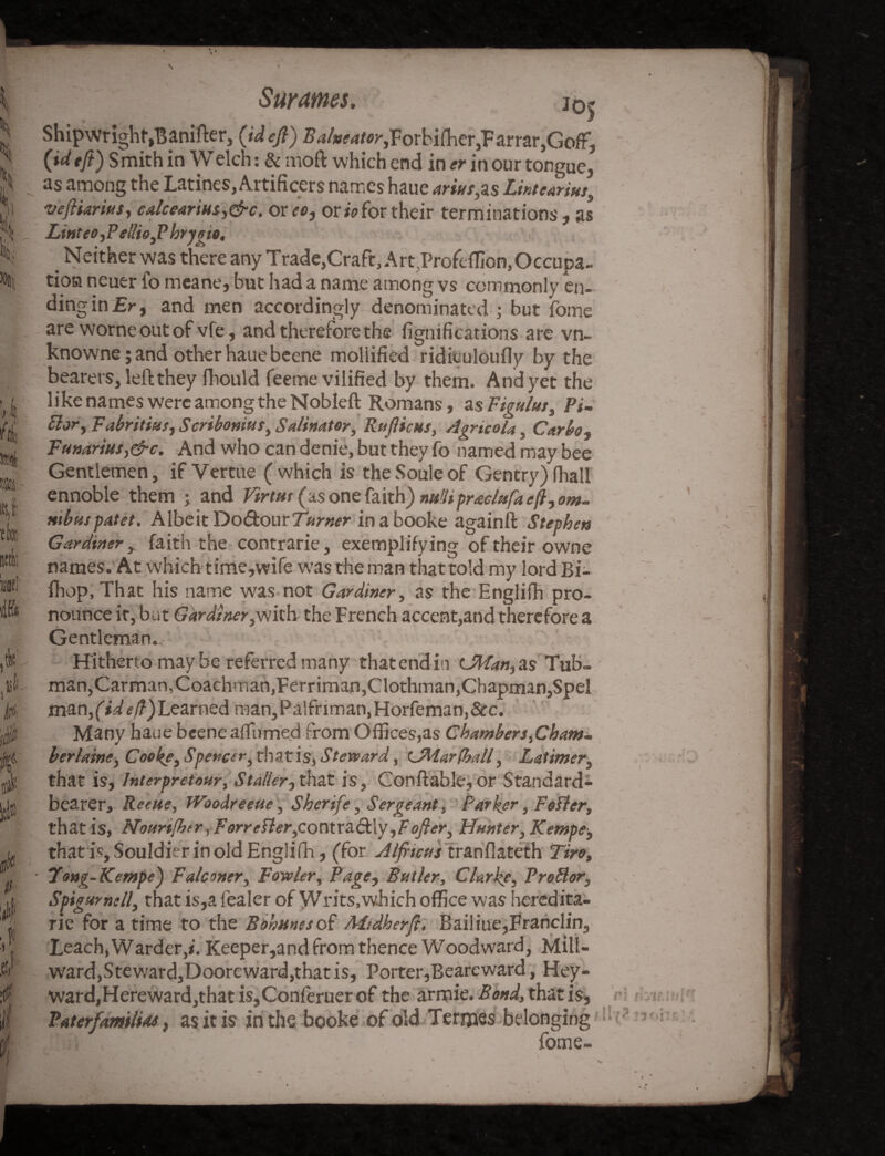 % l£S,i tte sift it' M mi* a 4 Sf i i jo5 Shipwright,Banifter, (id eft) Babeator,For bifher,Farrar,Goff, {ideft) Smith in Welch: & moft which end in er in our tongue, as among the Latines, Artificers names haue anuses Lintearius, vefitarins, calceartus,&c. or re, or to for their terminations, as Linteo,P e!lio,P hrymo. _ Neither was there any Trade}Craft, Art,ProfcfHon, Occupa¬ tion neuer fo meane, but had a name among vs commonly en¬ ding in £r, and men accordingly denominated ; but feme are worneoutof vfe, and therefore the fignifications are vn- knowne; and other haue beene mollified ridiculoufly by the bearers, left they fhould feeme vilified by them. And yet the like names were among the Nobleft Romans, a sFigulut, Pi- Bory Fabritius, Scribonius, Salinator, Rttflicus, Agricola 5 Garbo„ Funarius,&c. And who can denie, but they fo named may bee Gentlemen, if Vertue (which is the Soule of Gentry) fhall ennoble them ; and Virtut (as one faith) mUpraclufaeft, om~ mbuspatet. Albeit Do&our Turner in a booke againft Stephen Gardiner, faith the contrarie, exemplifying of their owne names. At which time,wife was the man thattold my lord Bi- fhop, That his name wras not Gardiner, as the Englifh pro¬ nounce it, but Gardiner,with the French accent,and therefore a Gentleman., Hitherto may be referred many that end in CMan, as Tub- man, Carman, Coachman, Ferriman,Clothman,Chapman,Spel man/id eft) Learned man,Palfnman,Horfeman,&e. Many haue beene affirmed from Offices,as Chamber s,Cham~ her lame, Cooke, Spencer, rhatis, Steward, tJWarfball, Latimer, that is, Interpretour, Stabler, that is, Conftable, or Standard- bearer, Reeue, tVoodreeue, Sherife, Sergeant, Parker, Fetter, that is, Nourtfhtr ,Forretter,cox\t.x^&.\y ,F ofier, Hunter, Kempe, that is, Souldier in old Englifh, (for Alfticus tranflateth 7“/ro, Tong-Kempe) Falconer, Fowler, Page, Butler, Clarke, Protter, Spigumell, that is,a fealer of Writs, which office was heredita- rie for a time to the Bournes ot Midherfi, Bailiue,Franclin, Leach, Warder,*'. Keeper,and from thence Woodward, Mill- ward,Steward,Dooreward,that is, Porter,Beareward, Hey¬ ward,Hereward,that is,Conferuer of the armie. Bond, that is, Paterfamilias, as it is in the booke of old Termes belonging fome-
