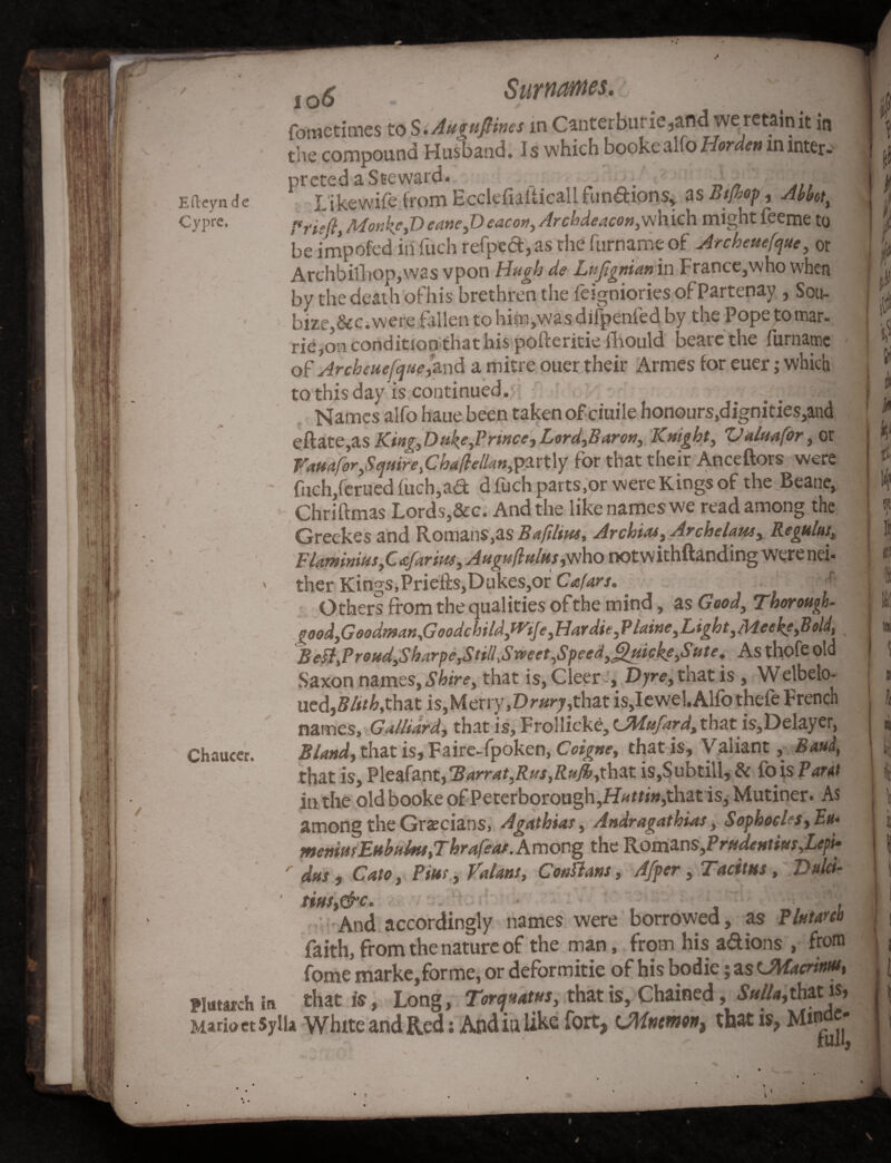 Efteynde Cypre. io6 ' Surnames.  fometimes to S .Aumfiines in Canter bur ie ,and we retain it in the compound Husband. Is which bookealfoHorden m inters preted a Steward. — _ Like wife from Ecclefiaiticallfun&ions, as Btjhop, Abbot, Frie[ljMonkc,DeaneyDeacor}y Archdeacon,which mightfeeme to be impofed in fuch refped,as rhe furname of Arcbeuefque, or Archbillioppvas vpon Hugh de Lufigttian in France,who when by the death ofhis brethren the feigniories of Partenay , Sou- bize,&CiWere fallen to him,was dilpenled by the Pope to mar- rie,on condition that his pofteritie fhould beare the furname of Arcbeuefque,and a mitre ouer their Armes for euer; which to this day is continued. Names alfo baue been taken ofciuile honours,dignities,and efface,as KingyDukeyPrince, Lord,Barory Knight, Ualuafor, or Vamfor,$qtiire fihaftelkn,partly for that their Anceftors were fiich,ferued iuch,a<9: d fuch parts.or were Kings of the Beane, Chriftmas Lords,&c. And the like names we read among the Greekes and Romans,as Baftlius, Arcbias, Archelam, Regulus, Flaminins yC afarm, Auguftultts ,who notwithftanding were nei. ther Kings,Priefts,Dukes,or Cafars.. - 4 | Others from the qualities ofthe mind, as Good, Thorough- goodyGoodmanyGoodcbildyW'iJeyFlar dieyP laineyLigbt yMeekeyBold, B ett,P roudyS barpe,SttlbSveeet,Speed y^uicke:,Sute. As thofe old Saxon names, Shirey that is, CleerDyrey that is, Welbeto- ued,»M,that is,Merry,Dr»r;,that is,Iewel. Alfo thefe French names, GAlidrd, that is, Frollicke, CMufard, thatis,Delayer, 2?A*#d,thatis,Faire-fpoken, Coigne, that is. Valiant, Baud, that is, Pleafant,TarratyRus,Rufy,\}ti\x. is,Subtill, & fois Pant in the old booke of Peterborough, Huttin,that is, Mutiner. As among the Grecians, Agathias, Andragathias, Sophocles yEu> memmEuhuhufThrafeat.Among the RomansyPrtideHtittr,Lepi- r dus, Cato, Pms, Valaas, Coutturn, Afper, Tacitus, Dulci- ' tins ® And accordingly names were borrowed, as Plutarch faith, from the nature of the man, from his ad ions , from fome marke, forme, or deformitie of his bodie; as cMacrim, Plutarch in that is, Long, Torquatus, that is, Chained, Sulla,that is» Maria etSylU White and Red; And in like fort, cJMnemn, that is, Chaucer.