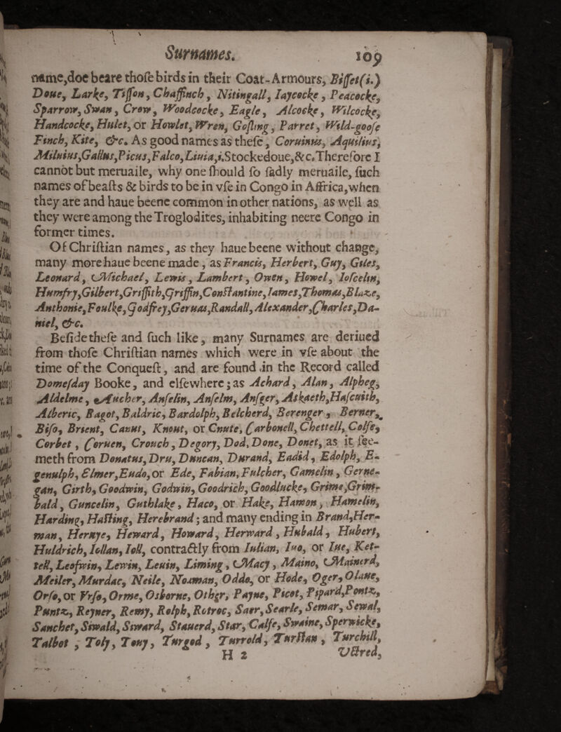 v ti r Surnames. iop Mme,doe bears thofe birds in their Coat-Armours, Biffetfi.) Doue, Lark?, Ttffon, Chaffinch, Nitingall, I ay cock?, Peacock?, Sparrow, Swan, Crow , Woodcock?, Eagle, Alcock?, Wtlcock?, Handcock?, Httlet, or Howie t, Wren, Gofhng, Parret, Wtld~goofe Ftnch, Kite, &c. As good names as thefe, Coruinm, Aquiline, Milnius,Gatlas,Picas, Falco, £*#*<*,*.Stockedoue,&c«Thereforc I cannot but meruaile, why one fhould lo fadly meruaile, fuch names of beafts & birds to be in vie in Congo in Affrica,when they are and haue beene common in other nations, as well as they were among the Troglodites, inhabiting neere Congo in former times. * P , . - • . - ... Of Chr iftian names, as they haue beene without change, many more haue beene made, as Francis, Herbert, Guy, Gtles, Leonard, tJAftchael, Lewis, Lambert, Owen, Howel, lofcehn, Humfry,Gilbert,Gnffith,Cjriffi»,ConFlantine,lames,Thomas,BLt,e, Anthonie, Foulkp, (j odfiey,Geruas,Randall, Alexander,fflarles,Da¬ niel, &c. Befide thefe and fuch like, many Surnames are deriued from thole Chriftian names which were in vfe about the time of the Conqueft, and are found ,in the Record called Domefday Booke, and elfewhere j as Aehard, Alan, Alpheg, Aldelme, %/fucher, Anfelin, Anfelm, Anfger, Askaeth,Ha(cuith, Albenc, Bagof, Baldric, Bardolph, Belcherd, Berenger , Berner,* Bifo, Brtent, Canut, Knout, or Cnute, (farbonell, Chettell,Colfe, Corbet, (foruen, Crouch, Degory, Dod,Done, Donet, as it fee- meth from Donatus, Dru, Duncan, Durand, Eadid, Edolph, E- genulph, Elmer,Eudo, or Ede, Fabian, Fulcher, Gamelin, Gerrn- gan, Gtrth, Goodwin, Godwin, Goodrich, Goodluck?, Grime,Grim- bald, Guncelin, Gutblak?, Haco, or Hake, Hanson, Hametin, Harding, Hailing, Herebrand; and many ending in Brand,Her- man. Her stye, Howard, Howard, Herward, Hubald, Hubert, Huldrich, Man, M, contraftly from Iulian, h*o, or Iue, Ket- tcB, Leofrvin, Levcin, Leuin, Liming, (JWacy, Maino, UWainerd, Afeiler, Murdac, Neile, Nosman, Odds, or Hode, Oger, OLue, Orfo, or Vrfo, Orme, Osborne, Othqr, Payne, Ptcot, Pipard,Pontz, Puntx., Rejner, Remy, Rolph, Rotroc, Saer,Searle, Setnar, Sewal, Sanchet, Snoald, Stward, Stauerd, Star, Calfe, Swaine, Sperwtck?, Talbot , Toly, Tony, Tnrgod, Turrold, Turttan, Turchill H t V8reds €